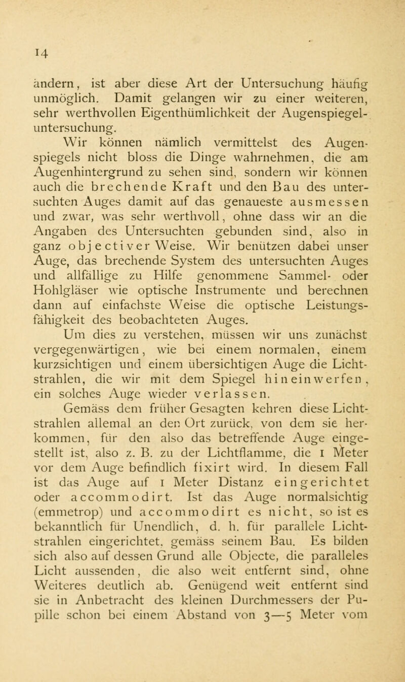 H andern, ist aber diese Art der Untersuchung häufig unmöglich. Damit gelangen wir zu einer weiteren, sehr werthvollen Eigenthümlichkeit der Augenspiegel- untersuchung. Wir können nämlich vermittelst des Augen- spiegels nicht bloss die Dinge wahrnehmen, die am Augenhintergrund zu sehen sind, sondern wir können auch die brechende Kraft und den Bau des unter- suchten Auges damit auf das genaueste ausmessen und zwar, was sehr werthvoll, ohne dass wir an die Angaben des Untersuchten gebunden sind, also in ganz obj e ctiver Weise. Wir benützen dabei unser Auge, das brechende System des untersuchten Auges und allfällige zu Hilfe genommene Sammel- oder Hohlgläser wie optische Instrumente und berechnen dann auf einfachste Weise die optische Leistungs- fähigkeit des beobachteten Auges. Um dies zu verstehen, müssen wir uns zunächst vergegenwärtigen, wie bei einem normalen, einem kurzsichtigen und einem übersichtigen Auge die Licht- strahlen, die wir mit dem Spiegel hineinwerfen, ein solches Auge wieder verlassen. Gemäss dem früher Gesagten kehren diese Licht- strahlen allemal an den Ort zurück, von dem sie her- kommen, für den also das betreffende Auge einge- stellt ist, also z. B. zu der Lichtflamme, die I Meter vor dem Auge befindlich fixirt wird. In diesem Fall ist das Auge auf i Meter Distanz eingerichtet oder accommodirt. Ist das Auge normalsichtig (emmetrop) und accommodirt es nicht, so ist es bekanntlich für Unendlich, d. h. für parallele Licht- strahlen eingerichtet, gemäss seinem Bau. Es bilden sich also auf dessen Grund alle Objecte, die paralleles Licht aussenden, die also weit entfernt sind, ohne Weiteres deutlich ab. Genügend weit entfernt sind sie in Anbetracht des kleinen Durchmessers der Pu- pille schon bei einem Abstand von 3—5 Meter vom
