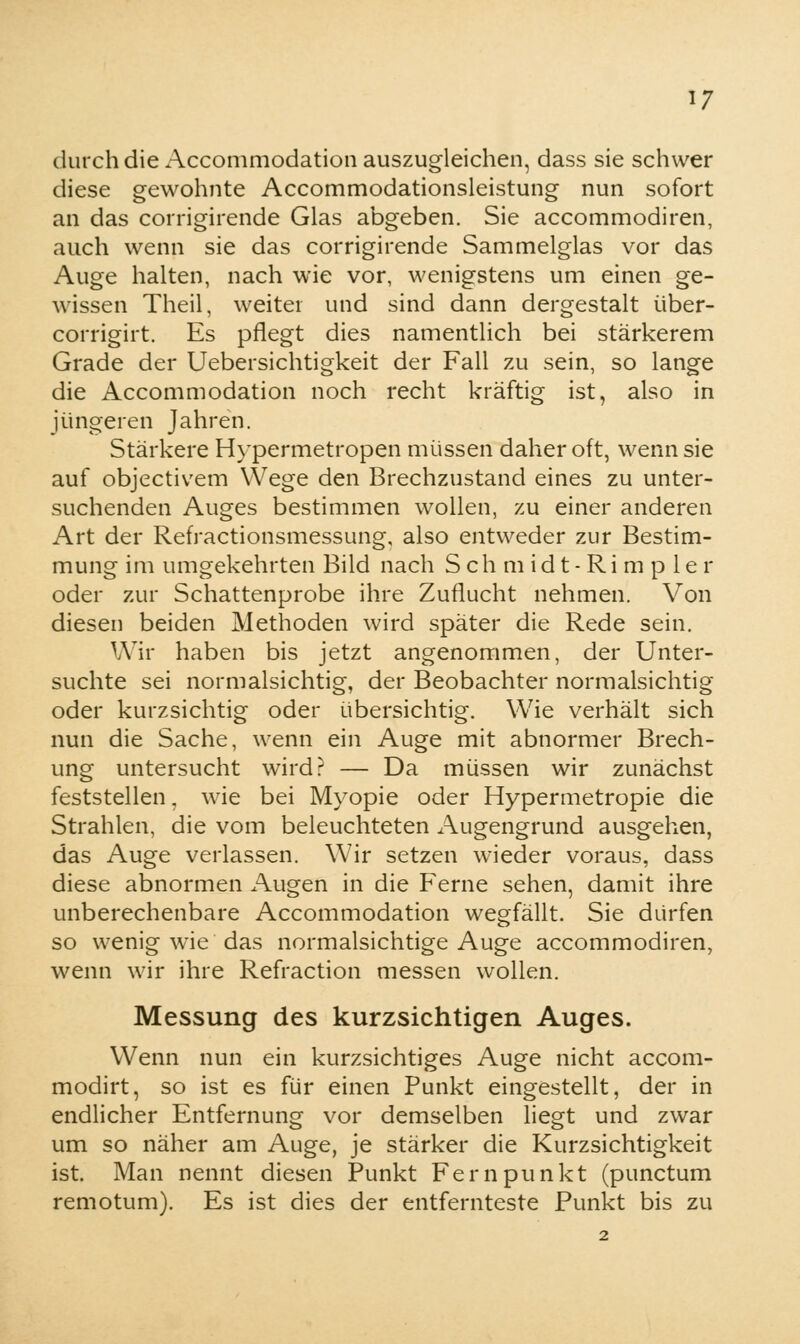 durch die Accommodation auszugleichen, dass sie schwer diese gewohnte Accommodationsleistung nun sofort an das corrigirende Glas abgeben. Sie accommodiren, auch wenn sie das corrigirende Sammelglas vor das Auge halten, nach wie vor, wenigstens um einen ge- wissen Theil, weiter und sind dann dergestalt über- corrigirt. Es pflegt dies namentlich bei stärkerem Grade der Uebersichtigkeit der Fall zu sein, so lange die Accommodation noch recht kräftig ist, also in jüngeren Jahren. Stärkere Hypermetropen müssen daher oft, wenn sie auf objectivem Wege den Brechzustand eines zu unter- suchenden Auges bestimmen wollen, zu einer anderen Art der Refractionsmessung, also entweder zur Bestim- mung im umgekehrten Bild nach Schmidt-Rimpler oder zur Schattenprobe ihre Zuflucht nehmen. Von diesen beiden Methoden wird später die Rede sein. Wir haben bis jetzt angenommen, der Unter- suchte sei normalsichtig, der Beobachter normalsichtig oder kurzsichtig oder übersichtig. Wie verhält sich nun die Sache, wenn ein Auge mit abnormer Brech- ung untersucht wird? — Da müssen wir zunächst feststellen, wie bei Myopie oder Hypermetropie die Strahlen, die vom beleuchteten Augengrund ausgehen, das Auge verlassen. Wir setzen wieder voraus, dass diese abnormen Augen in die Ferne sehen, damit ihre unberechenbare Accommodation wegfällt. Sie dürfen so wenig wie das normalsichtige Auge accommodiren, wenn wir ihre Refraction messen wollen. Messung des kurzsichtigen Auges. Wenn nun ein kurzsichtiges Auge nicht accom- modirt, so ist es für einen Punkt eingestellt, der in endlicher Entfernung vor demselben liegt und zwar um so näher am Auge, je stärker die Kurzsichtigkeit ist. Man nennt diesen Punkt Fernpunkt (punctum remotum). Es ist dies der entfernteste Punkt bis zu