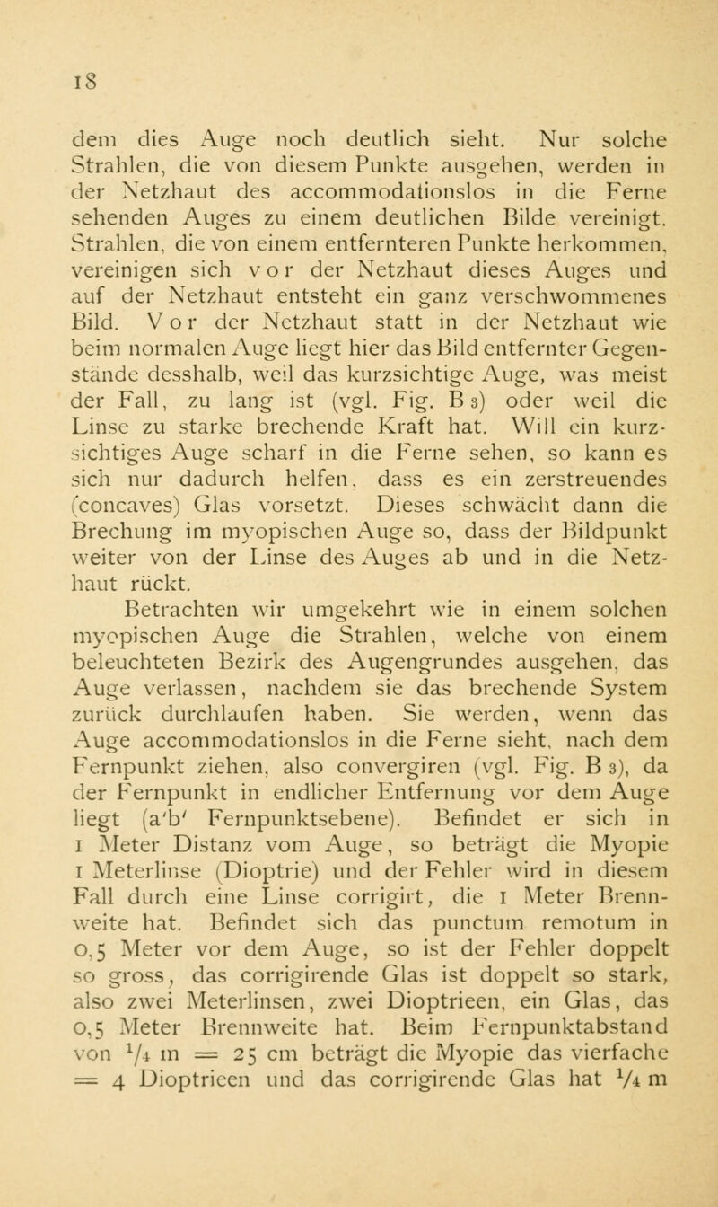 dem dies Auge noch deutlich sieht. Nur solche Strahlen, die von diesem Punkte ausgehen, werden in der Netzhaut des accommodationslos in die Ferne sehenden Auges zu einem deutlichen Bilde vereinigt. Strahlen, die von einem entfernteren Punkte herkommen, vereinigen sich vor der Netzhaut dieses Auges und auf der Netzhaut entsteht ein ganz verschwommenes Bild. Vor der Netzhaut statt in der Netzhaut wie beim normalen Auge liegt hier das Bild entfernter Gegen- stände desshalb, weil das kurzsichtige Auge, was meist der Fall, zu lang ist (vgl. Fig. B 3) oder weil die Linse zu starke brechende Kraft hat. Will ein kurz- sichtiges Auge scharf in die Ferne sehen, so kann es sich nur dadurch helfen, dass es ein zerstreuendes (concaves) Glas vorsetzt. Dieses schwächt dann die Brechung im myopischen Auge so, dass der Bildpunkt weiter von der Linse des Auges ab und in die Netz- haut rückt. Betrachten wir umgekehrt wie in einem solchen myopischen Auge die Strahlen, welche von einem beleuchteten Bezirk des Augengrundes ausgehen, das Auge verlassen, nachdem sie das brechende System zurück durchlaufen haben. Sie werden, wenn das Auge accommodationslos in die Ferne sieht, nach dem Fernpunkt ziehen, also convergiren (vgl. Fig. B 3), da der Fernpunkt in endlicher Entfernung vor dem Auge liegt (a'b' Fernpunktsebene). Befindet er sich in 1 Meter Distanz vom Auge, so beträgt die Myopie 1 Meterlinse (Dioptrie) und der Fehler wird in diesem Fall durch eine Linse corrigirt, die 1 Meter Brenn- weite hat. Befindet sich das punctum remotum in 0,5 Meter vor dem Auge, so ist der Fehler doppelt so gross; das corrigirende Glas ist doppelt so stark, also zwei Meterlinsen, zwei Dioptrieen, ein Glas, das 0,5 Meter Brennweite hat. Beim Fernpunktabstand von l/4 m = 25 cm beträgt die Myopie das vierfache = 4 Dioptrieen und das corrigirende Glas hat V* m