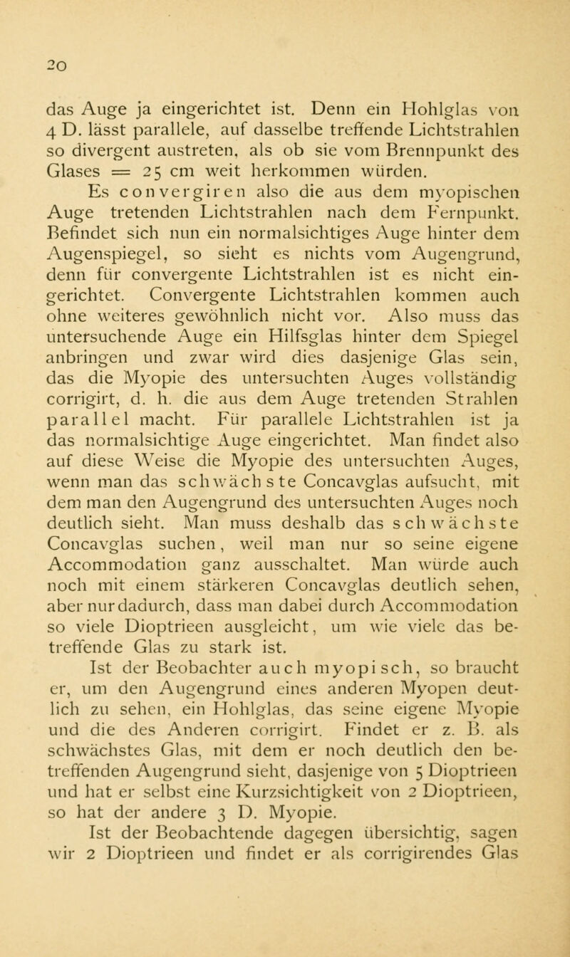 das Auge ja eingerichtet ist. Denn ein Hohlglas von 4 D. lässt parallele, auf dasselbe treffende Lichtstrahlen so divergent austreten, als ob sie vom Brennpunkt des Glases = 25 cm weit herkommen würden. Es convergiren also die aus dem myopischen Auge tretenden Lichtstrahlen nach dem Fernpunkt. Befindet sich nun ein normalsichtiges Auge hinter dem Augenspiegel, so sieht es nichts vom Augengrund, denn für convergente Lichtstrahlen ist es nicht ein- gerichtet. Convergente Lichtstrahlen kommen auch ohne weiteres gewöhnlich nicht vor. Also muss das untersuchende Auge ein Hilfsglas hinter dem Spiegel anbringen und zwar wird dies dasjenige Glas sein, das die Myopie des untersuchten Auges vollständig corrigirt, d. h. die aus dem Auge tretenden Strahlen parallel macht. Für parallele Lichtstrahlen ist ja das normalsichtige Auge eingerichtet. Man findet also auf diese Weise die Myopie des untersuchten Auges, wenn man das schwächste Concavglas aufsucht, mit dem man den Augengrund des untersuchten Auges noch deutlich sieht. Man muss deshalb das schwächste Concavglas suchen, weil man nur so seine eigene Accommodation ganz ausschaltet. Man würde auch noch mit einem stärkeren Concavglas deutlich sehen, aber nur dadurch, dass man dabei durch Accommodation so viele Dioptrieen ausgleicht, um wie viele das be- treffende Glas zu stark ist. Ist der Beobachter auch myopisch, so braucht er, um den Augengrund eines anderen Myopen deut- lich zu sehen, ein Hohlglas, das seine eigene Myopie und die des Anderen corrigirt. Findet er z. B. als schwächstes Glas, mit dem er noch deutlich den be- treffenden Augengrund sieht, dasjenige von 5 Dioptrieen und hat er selbst eine Kurzsichtigkeit von 2 Dioptrieen, so hat der andere 3 D. Myopie. Ist der Beobachtende dagegen übersichtig, sagen wir 2 Dioptrieen und findet er als corrigirendes Glas