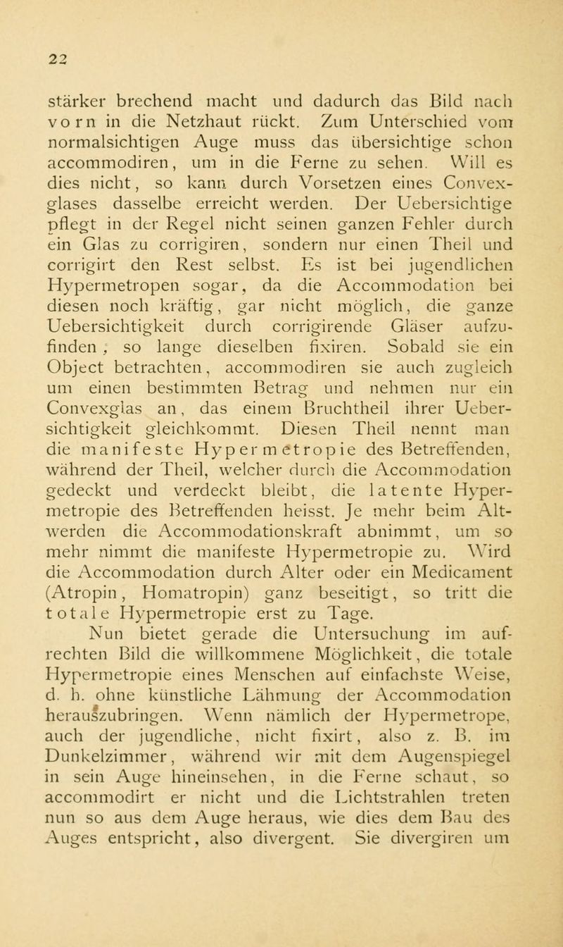 stärker brechend macht und dadurch das Bild nach vorn in die Netzhaut rückt. Zum Unterschied vom normalsichtigen Auge muss das übersichtige schon accommodiren, um in die Ferne zu sehen. Will es dies nicht, so kann durch Vorsetzen eines Convex- glases dasselbe erreicht werden. Der Uebersichtige pflegt in der Regel nicht seinen ganzen Fehler durch ein Glas zu corrigiren, sondern nur einen Theil und corrigirt den Rest selbst. Es ist bei jugendlichen Hypermetropen sogar, da die Accommodation bei diesen noch kräftig, gar nicht möglich, die ganze Uebersichtigkeit durch corrigirende Gläser aufzu- finden ; so lange dieselben fixiren. Sobald sie ein Object betrachten, accommodiren sie auch zugleich um einen bestimmten Betrag und nehmen nur ein Convexglas an, das einem Bruchtheil ihrer Ueber- sichtigkeit gleichkommt. Diesen Theil nennt man die manifeste Hy p er m etrop ie des Betreffenden, während der Theil, welcher durch die Accommodation gedeckt und verdeckt bleibt, die latente Hyper- metropie des Betreffenden heisst. Je mehr beim Alt- werden die Accommodationskraft abnimmt, um so mehr nimmt die manifeste Hypermetropie zu. Wird die Accommodation durch Alter oder ein Medicament (Atropin, Homatropin) ganz beseitigt, so tritt die totale Hypermetropie erst zu Tage. Nun bietet gerade die Untersuchung im auf- rechten Bild die willkommene Möglichkeit, die totale Hypermetropie eines Menschen auf einfachste Weise, d. h. ohne künstliche Lähmung der Accommodation herauszubringen. Wenn nämlich der Hypermetrope, auch der jugendliche, nicht fixirt, also z. B. im Dunkelzimmer, während wir mit dem Augenspiegel in sein Auge hineinsehen, in die Ferne schaut, so accommodirt er nicht und die Lichtstrahlen treten nun so aus dem Auge heraus, wie dies dem Bau des Auges entspricht, also divergent. Sie divergiren um