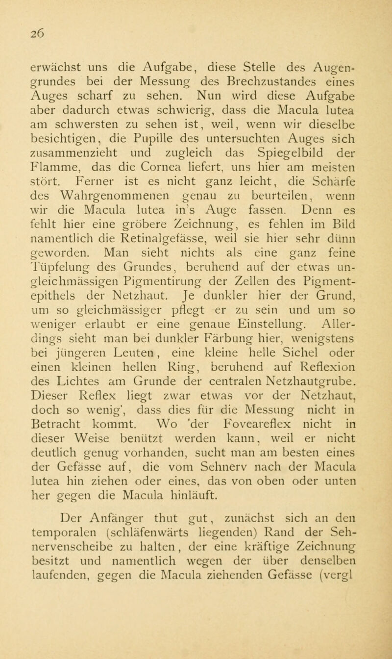 erwächst uns die Aufgabe, diese Stelle des Augen- grundes bei der Messung des Brechzustandes eines Auges scharf zu sehen. Nun wird diese Aufgabe aber dadurch etwas schwierig, dass die Macula lutea am schwersten zu sehen ist, weil, wenn wir dieselbe besichtigen, die Pupille des untersuchten Auges sich zusammenzieht und zugleich das Spiegelbild der Flamme, das die Cornea liefert, uns hier am meisten stört. Ferner ist es nicht ganz leicht, die Scharfe des Wahrgenommenen genau zu beurteilen, wenn wir die Macula lutea in's Auge fassen. Denn es fehlt hier eine gröbere Zeichnung, es fehlen im Bild namentlich die Retinalgefässe, weil sie hier sehr dünn geworden. Man sieht nichts als eine ganz feine Tüpfelung des Grundes, beruhend auf der etwas un- gleichmässigen Pigmentirung der Zellen des Pigment- epithels der Netzhaut. Je dunkler hier der Grund, um so gleichmässiger pflegt er zu sein und um so weniger erlaubt er eine genaue Einstellung. Aller- dings sieht man bei dunkler Färbung hier, wenigstens bei jüngeren Leuten, eine kleine helle Sichel oder einen kleinen hellen Ring, beruhend auf Reflexion des Lichtes am Grunde der centralen Netzhautgrube. Dieser Reflex liegt zwar etwas vor der Netzhaut, doch so wenig', dass dies für die Messung nicht in Betracht kommt. Wo 'der Foveareflex nicht in dieser Weise benützt werden kann, weil er nicht deutlich genug vorhanden, sucht man am besten eines der Gefässe auf, die vom Sehnerv nach der Macula lutea hin ziehen oder eines, das von oben oder unten her gegen die Macula hinläuft. Der Anfänger thut gut, zunächst sich an den temporalen (schläfenwärts liegenden) Rand der Seh- nervenscheibe zu halten , der eine kräftige Zeichnung besitzt und namentlich wegen der über denselben laufenden, gegen die Macula ziehenden Gefässe (vergl