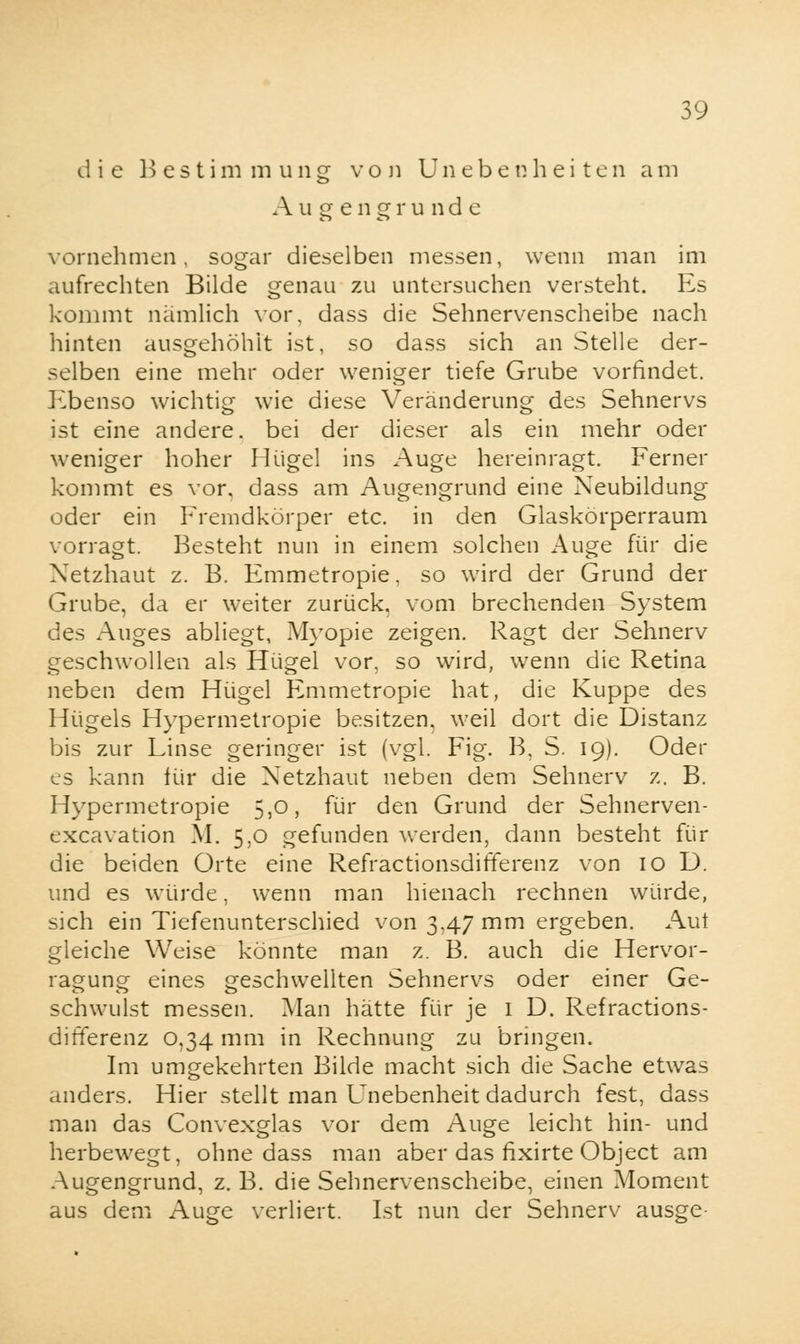 die Bestimmung von Unebenheiten am Augengrunde vornehmen, sogar dieselben messen, wenn man im aufrechten Bilde genau zu untersuchen versteht. Es kommt nämlich vor, dass die Sehnervenscheibe nach hinten ausgehöhlt ist, so dass sich an Stelle der- selben eine mehr oder weniger tiefe Grube vorfindet. Ebenso wichtig wie diese Veränderung des Sehnervs ist eine andere, bei der dieser als ein mehr oder weniger hoher Hügel ins Auge hereinragt. Ferner kommt es vor, dass am Augengrund eine Neubildung oder ein Fremdkörper etc. in den Glaskörperraum vorragt. Besteht nun in einem solchen Auge für die Netzhaut z. B. Emmetropie, so wird der Grund der Grube, da er weiter zurück, vom brechenden System des Auges abliegt, Myopie zeigen. Ragt der Sehnerv geschwollen als Hügel vor, so wird, wenn die Retina neben dem Hügel Emmetropie hat, die Kuppe des Hügels Hypermetropie besitzen, weil dort die Distanz bis zur Linse geringer ist (vgl. Fig. B, S. 19). Oder es kann für die Netzhaut neben dem Sehnerv z. B. Hypermetropie 5,0, für den Grund der Sehnerven- cxcavation M. 5,0 gefunden werden, dann besteht für die beiden Orte eine Refractionsdifferenz von 10 D. und es würde, wenn man hienach rechnen würde, sich ein Tiefenunterschied von 3.47 mm ergeben. Aut gleiche Weise könnte man z. B. auch die Hervor- ragung eines geschwellten Sehnervs oder einer Ge- schwulst messen. Man hätte für je 1 D. Refractions- differenz 0,34 mm in Rechnung zu bringen. Im umgekehrten Bilde macht sich die Sache etwas anders. Hier stellt man Unebenheit dadurch fest, dass man das Convexglas vor dem Auge leicht hin- und herbewegt, ohne dass man aber das fixirte Object am Augengrund, z. B. die Sehnervenscheibe, einen Moment aus dem Auge verliert. Ist nun der Sehnerv ausge