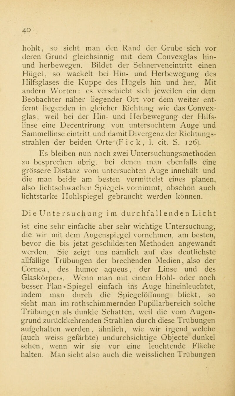 höhlt, so sieht man den Rand der Grube sich vor deren Grund gleichsinnig mit dem Convexglas hin- und herbewegen. Bildet der Sehnerveneintritt einen Hügel, so wackelt bei Hin- und Herbewegung des Hilfsglases die Kuppe des Hügels hin und her. Mit andern Worten : es verschiebt sich jeweilen ein dem Beobachter näher liegender Ort vor dem weiter ent- fernt liegenden in gleicher Richtung wie das Convex- glas, weil bei der Hin- und Herbewegung der Hilfs- linse eine Decentrirung von untersuchtem Auge und Sammellinse eintritt und damit Divergenz der Richtungs- strahlen der beiden Orte (F i c k , 1. cit. S. 126). Es bleiben nun noch zwei Untersuchungsmethoden zu besprechen übrig, bei denen man ebenfalls eine grössere Distanz vom untersuchten Auge innehält und die man beide am besten vermittelst eines planen, also lichtschwachen Spiegels vornimmt, obschon auch lichtstarke Hohlspiegel gebraucht werden können. Di e Un te rsuchung im durchfa 11 e nd e n Li c ht ist eine sehr einfache aber sehr wichtige Untersuchung, die wir mit dem Augenspiegel vornehmen, am besten, bevor die bis jetzt geschilderten Methoden angewandt werden. Sie zeigt uns nämlich auf das deutlichste allfällige Trübungen der brechenden Medien, also der Cornea, des humor aqueus, der Linse und des Glaskörpers. Wenn man mit einem Hohl- oder noch besser Plan-Spiegel einfach ins Auge hineinleuchtet, indem man durch die SpiegelöfTnung blickt, so sieht man im rothschimmernden Pupillarbereich solche Trübungen als dunkle Schatten, weil die vom Augen- grund zurückkehrenden Strahlen durch diese Trübungen aufgehalten werden, ähnlich, wie wir irgend welche (auch weiss gefärbte) undurchsichtige Objecte dunkel sehen. wenn wir sie vor eine leuchtende Fläche halten. Man sieht also auch die weisslichen Trübungen