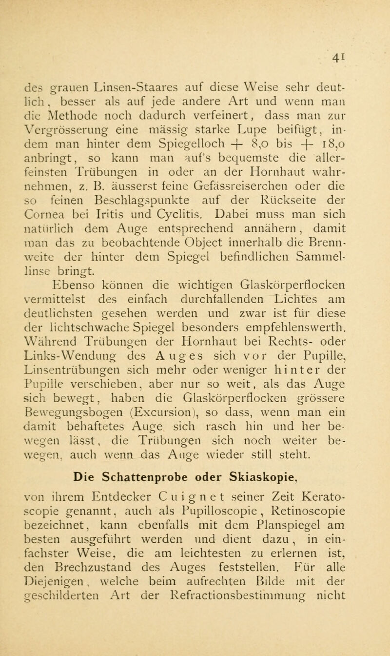 des grauen Linsen-Staares auf diese Weise sehr deut- lich , besser als auf jede andere Art und wenn man die Methode noch dadurch verfeinert, dass man zur Vergrösserung eine massig starke Lupe beifügt, in- dem man hinter dem Spiegelloch + $,o bis + J8,o anbringt, so kann man auf's bequemste die alier- feinsten Trübungen in oder an der Hornhaut wahr- nehmen, z. B. äusserst feine Gefässreiserchen oder die so feinen Beschlagspunkte auf der Rückseite der Cornea bei Iritis und Cyclitis. Dabei muss man sich natürlich dem Auge entsprechend annähern, damit man das zu beobachtende Object innerhalb die Brenn- weite der hinter dem Spiegel befindlichen Sammel- linse bringt. Ebenso können die wichtigen Glaskörperflocken vermittelst des einfach durchfallenden Lichtes am deutlichsten gesehen werden und zwar ist für diese der lichtschwache Spiegel besonders empfehlensvverth. Während Trübungen der Hornhaut bei Rechts- oder Links-Wendung des Auges sich vor der Pupille, Linsentrübungen sich mehr oder weniger hinter der Pupille verschieben, aber nur so weit, als das Auge sich bewegt, haben die Glaskörperflocken grössere Bewegungsbogen (Excursion), so dass, wenn man ein damit behaftetes Auge sich rasch hin und her be- wegen lässt, die Trübungen sich noch weiter be- wegen, auch wenn das Auge wieder still steht. Die Schattenprobe oder Skiaskopie. von ihrem Entdecker Cuignet seiner Zeit Kerato- scopie genannt, auch als Pupilloscopie , Retinoscopie bezeichnet, kann ebenfalls mit dem Planspiegel am besten ausgeführt werden und dient dazu, in ein- fachster Weise, die am leichtesten zu erlernen ist. den Brechzustand des Auges feststellen. Eür alle Diejenigen. welche beim aufrechten Bilde mit der geschilderten Art der Refractionsbestimmung nicht