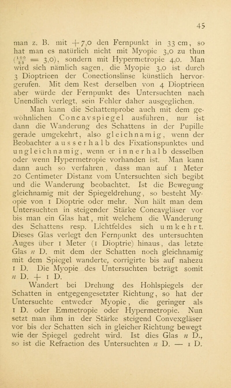 man z. B. mit -f 7,0 den Fernpunkt in 33 cm, so hat man es natürlich nicht mit Myopie 3,0 zu thun = 3,0). sondern mit Hypermetropie 4,0. Man wird sich nämlich sagen, die Myopie 3,0 ist durch 3 Dioptrieen der Conectionslinse künstlich hervor- gerufen. Mit dem Rest derselben von 4 Dioptrieen aber würde der Fernpunkt des Untersuchten nach Unendlich verlegt, sein Fehler daher ausgeglichen. Man kann die Schattenprobe auch mit dem ge- wohnlichen Co ncav spiegel ausführen, nur ist dann die Wanderung des Schattens in der Pupille gerade umgekehrt, also gleichnamig, wenn der Beobachter ausserhalb des Fixationspunktes und ungleichnamig, wenn er innerhalb desselben oder wenn Hypermetropie vorhanden ist. Man kann dann auch so verfahren , dass man auf 1 Meter 20 Centimeter Distanz vom Untersuchten sich begibt und die Wanderung beobachtet. Ist die Bewegung gleichnamig mit der Spiegeldrehung, so besteht My- opie von 1 Dioptrie oder mehr. Nun hält man dem Untersuchten in steigender Stärke Concavgläser vor bis man ein Glas hat, mit welchem die Wanderung des Schattens resp. Lichtfeldes sich umkehrt. Dieses Glas verlegt den Fernpunkt des untersuchten Auges über 1 Meter (1 Dioptrie) hinaus, das letzte Glas n D. mit dem der Schatten noch gleichnamig mit dem Spiegel wanderte, corrigirte bis auf nahezu 1 D. Die Myopie des Untersuchten beträgt somit n D. +- 1 D. Wandert bei Drehung des Hohlspiegels der Schatten in entgegengesetzter Richtung, so hat der Untersuchte entweder Myopie, die geringer als 1 D. oder Emmetropie oder Hypermetropie. Nun setzt man ihm in der Stärke steigend Convexgläser vor bis der Schatten sich in gleicher Richtung bewegt wie der Spiegel gedreht wird. Ist dies Glas n D.r so ist die Refraction des Untersuchten n D. — 1 D,