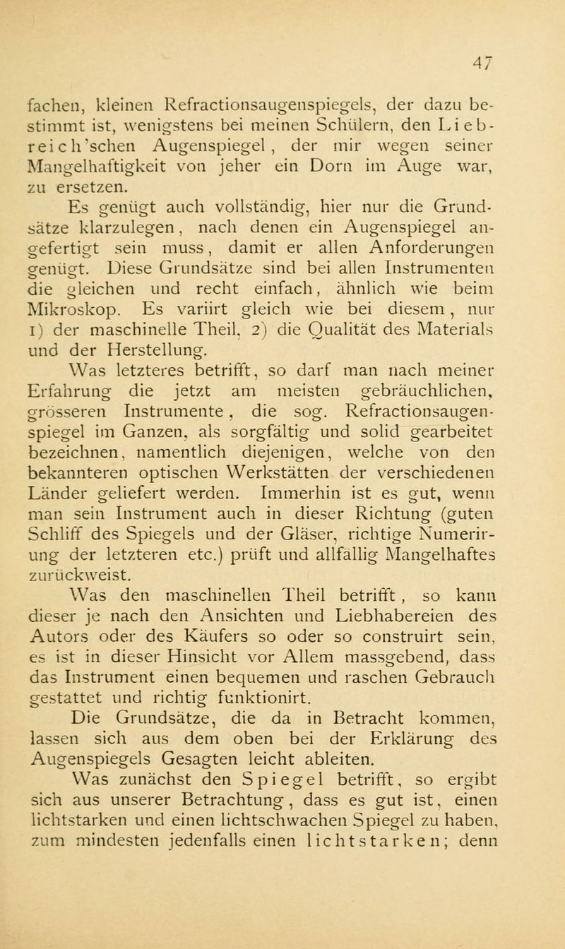 fachen, kleinen Refractionsaugenspiegels, der dazu be- stimmt ist, wenigstens bei meinen Schülern, den Lieb- reich'schen Augenspiegel, der mir wegen seiner Mangelhaftigkeit von jeher ein Dorn im Auge war, zu ersetzen. Es genügt auch vollständig, hier nur die Grund- sätze klarzulegen, nach denen ein Augenspiegel an- gefertigt sein muss, damit er allen Anforderungen genügt. Diese Grundsätze sind bei allen Instrumenten die gleichen und recht einfach, ähnlich wie beim Mikroskop. Es variirt gleich wie bei diesem, nur i) der maschinelle Theil, 2) die Qualität des Materials und der Herstellung. Was letzteres betrifft, so darf man nach meiner Erfahrung die jetzt am meisten gebräuchlichen, grösseren Instrumente. die sog. Refractionsaugen- spiegel im Ganzen, als sorgfältig und solid gearbeitet bezeichnen, namentlich diejenigen, welche von den bekannteren optischen Werkstätten der verschiedenen Länder geliefert werden. Immerhin ist es gut, wenn man sein Instrument auch in dieser Richtung (guten Schliff des Spiegels und der Gläser, richtige Numerir- ung der letzteren etc.) prüft und allfällig Mangelhaftes zurückweist. Was den maschinellen Theil betrifft , so kann dieser je nach den Ansichten und Liebhabereien des Autors oder des Käufers so oder so construirt sein, es ist in dieser Hinsicht vor Allem massgebend, dass das Instrument einen bequemen und raschen Gebrauch gestattet und richtig funktionirt. Die Grundsätze, die da in Betracht kommen, lassen sich aus dem oben bei der Erklärung des Augenspiegels Gesagten leicht ableiten. Was zunächst den Spiegel betrifft, so ergibt sich aus unserer Betrachtung , dass es gut ist, einen lichtstarken und einen lichtschwachen Spiegel zu haben, zum mindesten jedenfalls einen lichtstarken; denn