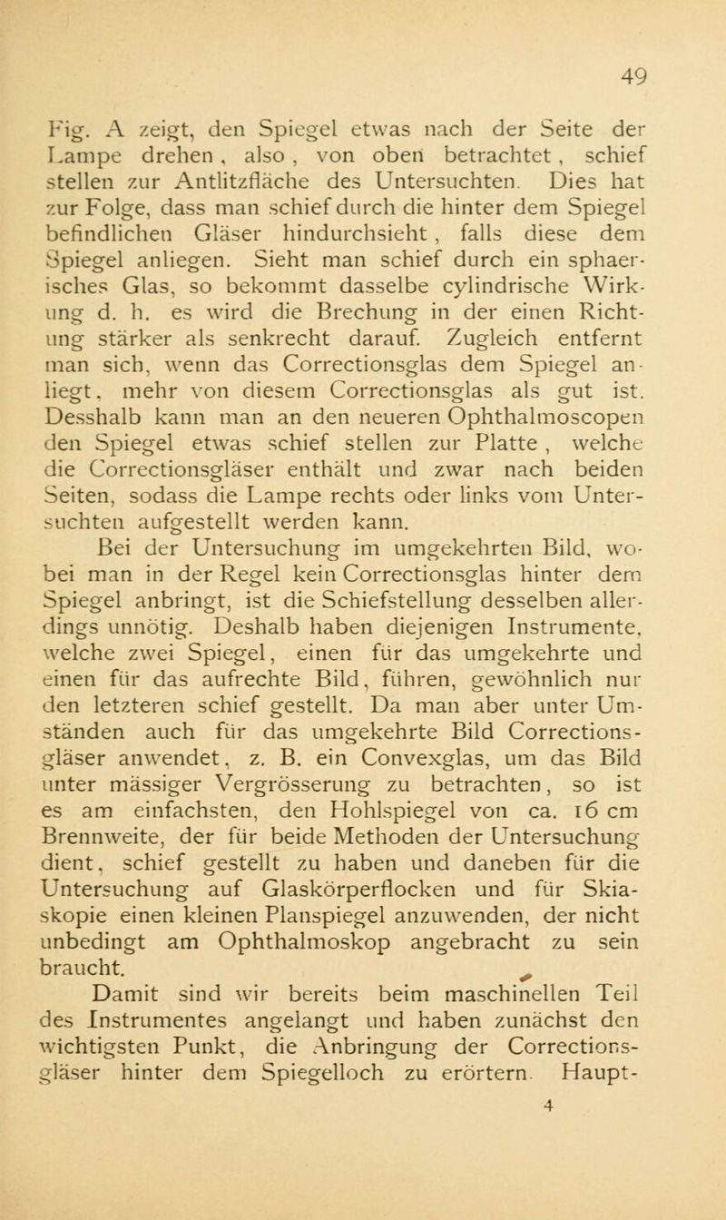 Fig. A zeigt, den Spiegel etwas nach der Seite der Lampe drehen , also , von oben betrachtet , schief stellen zur Antlitzfläche des Untersuchten. Dies hat zur Folge, dass man schief durch die hinter dem Spiegel befindlichen Gläser hindurchsieht, falls diese dem Spiegel anliegen. Sieht man schief durch ein sphaer- isches Glas, so bekommt dasselbe cylindrische Wirk- ung d. h. es wird die Brechung in der einen Richt- ung stärker als senkrecht darauf. Zugleich entfernt man sich, wenn das Correctionsglas dem Spiegel an- liegt, mehr von diesem Correctionsglas als gut ist. Desshalb kann man an den neueren Ophthalmoscopen ilen Spiegel etwas schief stellen zur Platte , welche die Correctionsgläser enthält und zwar nach beiden Seiten, sodass die Lampe rechts oder links vom Unter- suchten aufgestellt werden kann. Bei der Untersuchung im umgekehrten Bild, wo- bei man in der Regel kein Correctionsglas hinter dem Spiegel anbringt, ist die Schiefstellung desselben aller- dings unnötig. Deshalb haben diejenigen Instrumente, welche zwei Spiegel, einen für das umgekehrte und einen für das aufrechte Bild, führen, gewöhnlich nur den letzteren schief gestellt. Da man aber unter Um- ständen auch für das umgekehrte Bild Corrections- gläser anwendet. z. B. ein Convexglas, um das Bild unter massiger Vergrösserung zu betrachten, so ist es am einfachsten, den Hohlspiegel von ca. 16 cm Brennweite, der für beide Methoden der Untersuchung dient, schief gestellt zu haben und daneben für die Untersuchung auf Glaskörperflocken und für Skia- skopie einen kleinen Planspiegel anzuwenden, der nicht unbedingt am Ophthalmoskop angebracht zu sein braucht. ^ Damit sind wir bereits beim maschinellen Teil des Instrumentes angelangt und haben zunächst den wichtigsten Punkt, die Anbringung der Corrections- gläser hinter dem Spiegelloch zu erörtern. Haupt-