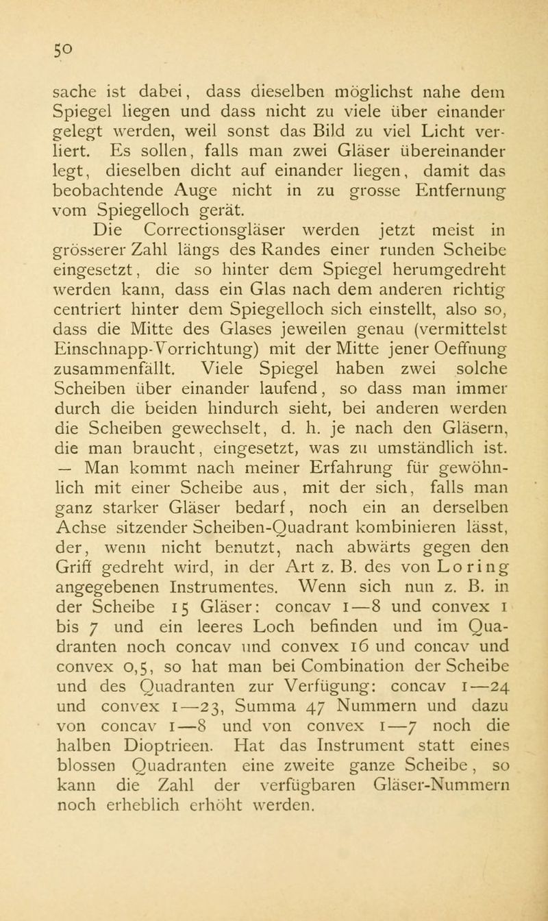 sache ist dabei, dass dieselben möglichst nahe dem Spiegel liegen und dass nicht zu viele über einander gelegt werden, weil sonst das Bild zu viel Licht ver- liert. Es sollen, falls man zwei Gläser übereinander legt, dieselben dicht auf einander liegen, damit das beobachtende Auge nicht in zu grosse Entfernung vom Spiegelloch gerät. Die Correctionsgläser werden jetzt meist in grösserer Zahl längs des Randes einer runden Scheibe eingesetzt, die so hinter dem Spiegel herumgedreht werden kann, dass ein Glas nach dem anderen richtig centriert hinter dem Spiegelloch sich einstellt, also so, dass die Mitte des Glases jeweilen genau (vermittelst Einschnapp-Yorrichtung) mit der Mitte jener Oeffnung zusammenfällt. Viele Spiegel haben zwei solche Scheiben über einander laufend, so dass man immer durch die beiden hindurch sieht, bei anderen werden die Scheiben gewechselt, d. h. je nach den Gläsern, die man braucht, eingesetzt, was zu umständlich ist. — Man kommt nach meiner Erfahrung für gewöhn- lich mit einer Scheibe aus, mit der sich, falls man ganz starker Gläser bedarf, noch ein an derselben Achse sitzender Scheiben-Quadrant kombinieren lässt, der, wenn nicht benutzt, nach abwärts gegen den Griff gedreht wird, in der Art z. B. des von Loring angegebenen Instrumentes. Wenn sich nun z. B. in der Scheibe 15 Gläser: concav 1—8 und convex 1 bis 7 und ein leeres Loch befinden und im Qua- dranten noch concav und convex 16 und concav und convex 0,5, so hat man bei Combination der Scheibe und des Quadranten zur Verfügung: concav 1—24 und convex 1—23, Summa 47 Nummern und dazu von concav 1—8 und von convex 1—7 noch die halben Dioptrieen. Hat das Instrument statt eines blossen Quadranten eine zweite ganze Scheibe, so kann die Zahl der verfügbaren Gläser-Nummern noch erheblich erhöht werden.