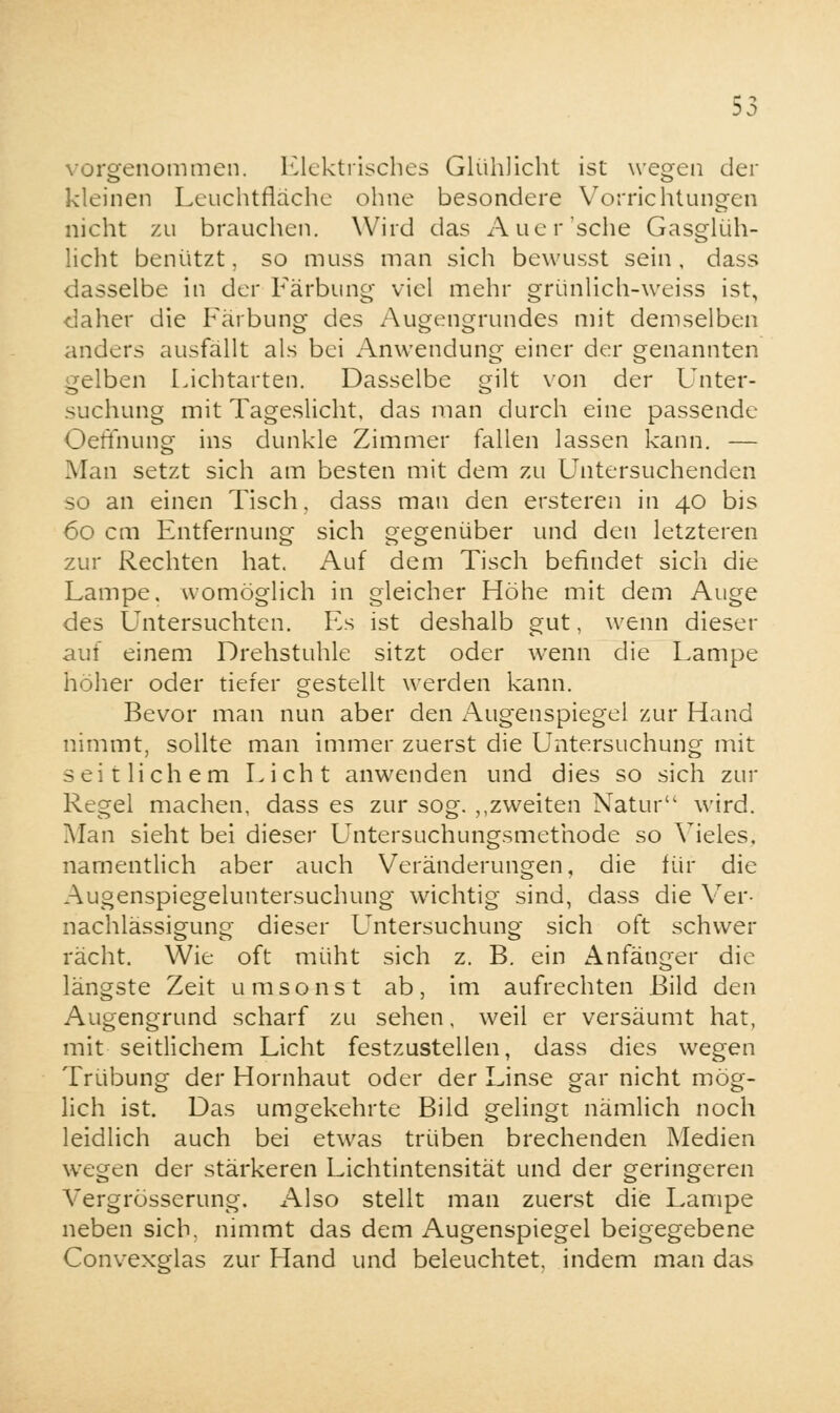 Elektrisches Glühlicht ist wegen der kleinen Leuchtfläche ohne besondere Vorrichtungen nicht zu brauchen. Wird das Auer'sehe Gasglüh- licht benützt, so muss man sich bewusst sein, dass dasselbe in der Färbung viel mehr grünlich-weiss ist, daher die Färbung des Augengrundes mit demselben anders ausfällt als bei Anwendung einer der genannten gelben Lichtarten. Dasselbe gilt von der Unter- suchung mit Tageslicht, das man durch eine passende Oeffnung ins dunkle Zimmer fallen lassen kann. — Man setzt sich am besten mit dem zu Untersuchenden so an einen Tisch, dass man den ersteren in 40 bis 60 cm Entfernung sich gegenüber und den letzteren zur Rechten hat. Auf dem Tisch befindet sich die Lampe, womöglich in gleicher Höhe mit dem Auge des Untersuchten. Es ist deshalb gut, wenn dieser auf einem Drehstuhle sitzt oder wenn die Lampe höher oder tiefer gestellt werden kann. Bevor man nun aber den Augenspiegel zur Hand nimmt, sollte man immer zuerst die Untersuchung mit seitlichem Licht anwenden und dies so sich zur Regel machen, dass es zur sog. ,,zweiten Natur wird. Man sieht bei dieser Untersuchungsmethode so Vieles, namentlich aber auch Veränderungen, die für die Augenspiegeluntersuchung wichtig sind, dass die Ver- nachlässigung dieser Untersuchung sich oft schwer rächt. Wie oft müht sich z. B. ein Anfänger die längste Zeit umsonst ab, im aufrechten Bild den Augengrund scharf zu sehen, weil er versäumt hat, mit seitlichem Licht festzustellen, dass dies wegen Trübung der Hornhaut oder der Linse gar nicht mög- lich ist. Das umgekehrte Bild gelingt nämlich noch leidlich auch bei etwas trüben brechenden Medien wegen der stärkeren Lichtintensität und der geringeren Vergrösserung. Also stellt man zuerst die Lampe neben sich, nimmt das dem Augenspiegel beigegebene Convexglas zur Hand und beleuchtet, indem man das