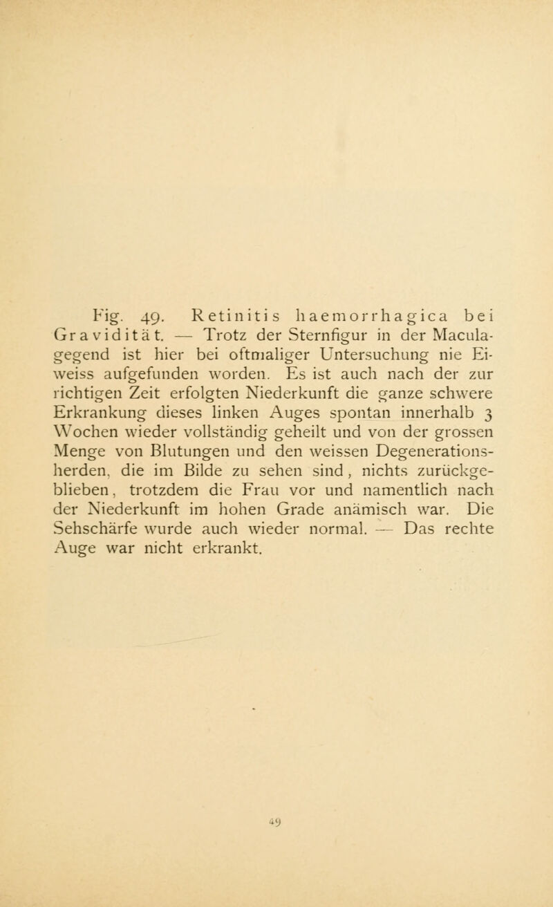 Gravidität. — Trotz der Sternfigur in der Macula- gegend ist hier bei oftmaliger Untersuchung nie Ei- weiss aufgefunden worden. Es ist auch nach der zur richtigen Zeit erfolgten Niederkunft die ganze schwere Erkrankung dieses linken Auges spontan innerhalb 3 Wochen wieder vollständig geheilt und von der grossen Menge von Blutungen und den weissen Degenerations- herden, die im Bilde zu sehen sind , nichts zurückge- blieben , trotzdem die Frau vor und namentlich nach der Niederkunft im hohen Grade anämisch war. Die Sehschärfe wurde auch wieder normal. — Das rechte Auge war nicht erkrankt. •