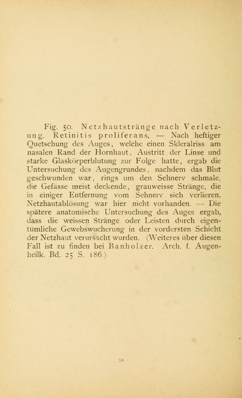 ung. Retinitis proliferans. Nach heftiger Quetschung des Auges, welche einen Skleralriss am nasalen Rand der Hornhaut, Austritt der Linse und starke Glaskörperblutung zur Folge hatte, ergab die Untersuchung des Augengrundes, nachdem das Blut geschwunden war, rings um den Sehnerv schmale, die Gefässe meist deckende, grauvveisse Stränge, die in einiger Entfernung vom Sehnerv sich verlieren. Netzhautablösung war hier nicht vorhanden. — Die spätere anatomische Untersuchung des Auges ergab, dass die weissen Stränge oder Leisten durch eigen- tümliche Gewebswucherung in der vordersten Schicht der Netzhaut verursacht wurden. (Weiteres über diesen Fall ist zu finden bei Bauhölzer. Arch. f. Augen- heilk. Bd. 25 S. 186)