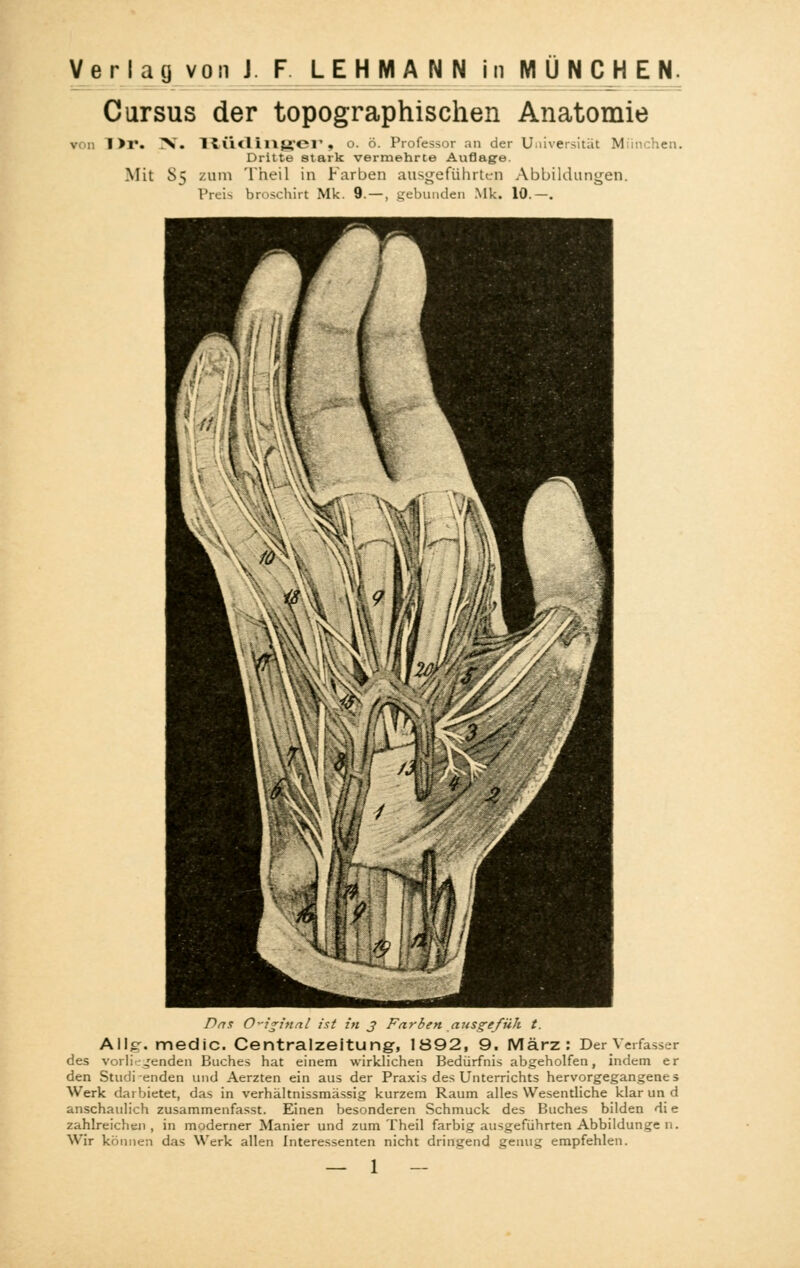 Cursus der topographischen Anatomie I >r. >i. RÜdlnger t o. ö. Professor an der Universität München. Dritte stark vermehrte Auflage. Mit S> zum Theil in Farben ausgeführten Abbildungen. Preis broschirt Mk. 9.-, gebunden Mk. 10.-. Das Original ist in j Farben ausgefüh t. Allg-. medic. Centralzeitung, 1892, 9. März: Der Verfasser des vorliegenden Buches hat einem wirklichen Bedürfnis abgeholfen, indem er den Studi enden und Aerzten ein aus der Praxis des Unterrichts hervorgegangenes Werk darbietet, das in verhältnissmässig kurzem Raum alles Wesentliche klar un d anschaulich zusammenfasse Einen besonderen Schmuck des Buches bilden di e zahlreichen, in moderner Manier und zum Theil farbig ausgeführten Abbildunge n. Wir können das Werk allen Interessenten nicht dringend genug empfehlen.