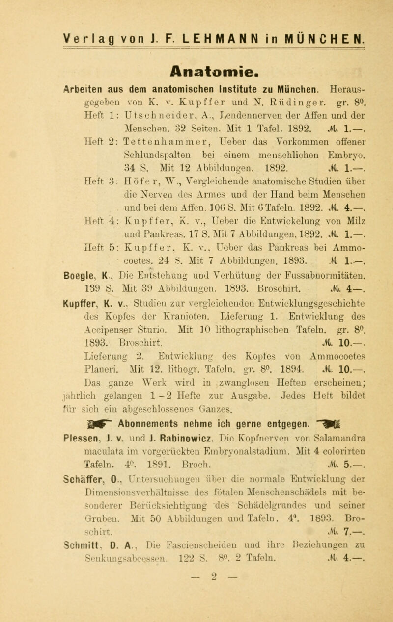 Anatomie. Arbeiten aus dem anatomischen Institute zu München. Heraus- gegeben von K. v. Kup ff er und N. Rüdinger. gr. 8°. Heft 1: Utsehneider. A., Lendennerven der Affen und der Menschen. 32 Seiten. Mit 1 Tafel. 1892. A 1.—. Heft 2: Tettenhammer, Ueber das Vorkommen offener Schlundspalten bei einem menschlichen Embryo. 34 S. Mit 12 Abbildungen, 1892. iL. 1.—. Heft 3: Höfe r, W\, Vergleichende anatomische Studien über die Nerven des Armes und der Hand beim Menschen und bei dem Affen. 106 S. Mit 6 Tafeln. 1892. M. 4.—. Eeft 4: Kupffer, X. v., Ueber die Entwickelung von Milz und Pankreas. 17 S. .Mir 7 Abbildungen. 1892. iL. 1.—. Heft 5: Kupffer, K. v., Ueber das Pankreas bei Ammo- coetes. 24 S. Mit 7 Abbildungen. 1893. M 1.—. Boegle, K , Die Entstehung und Verhütung der Fnssabnormitäten. 139 S. Mit 39 Abbildungen. 1893. Broschirt. iL. 4—. Kupffer. K. v.. Studien zur vergleichenden Entwicklungsgeschichte des Kopfes der Kranioten. Lieferung 1. Entwicklung des Accipenser Sturio. Mit 10 lithographischen Tafeln, gr. 8°. 1893. Broschirt. iL. 10.— . Lieferung 2. Entwicklung dos Kopfes von Ammocoetes Plauen. Mit 12. lithogr. Tafeln, gr. 8°. 1894. iL. 10.—. Das ganze Werk wird in zwanglosen Heften erscheinen; jahrlich gelangen 1-2 Hefte zur Ausgabe. Jedes Helt bildet für sich ein abgeschlossenes Ganzes. BßF~ Abonnements nehme ich gerne entgegen. ÄÜ Plessen, J. v. und J. Rabinowicz Die Kopfnerven von Salamandra maculata im vorgerückten Embryonalstadiuni. Mit 4 colorirten Tafeln. 4<>. 1891. Broch. iL. 5.-. Schäffer, 0.. Untersuchungen über die normale Entwicklung der Dimensionsverhältnisse des fötalen Menschenschädels mit be- sonderer Berücksichtigung des Schädelgnmdos und seiner Graben. Mit 50 Abbildungen und Tafeln. 4°. 1893. Bro- schirt. M 7.—. Schmitt. D. A.. Die Fascienscheiden und ihre Beziehungen zu