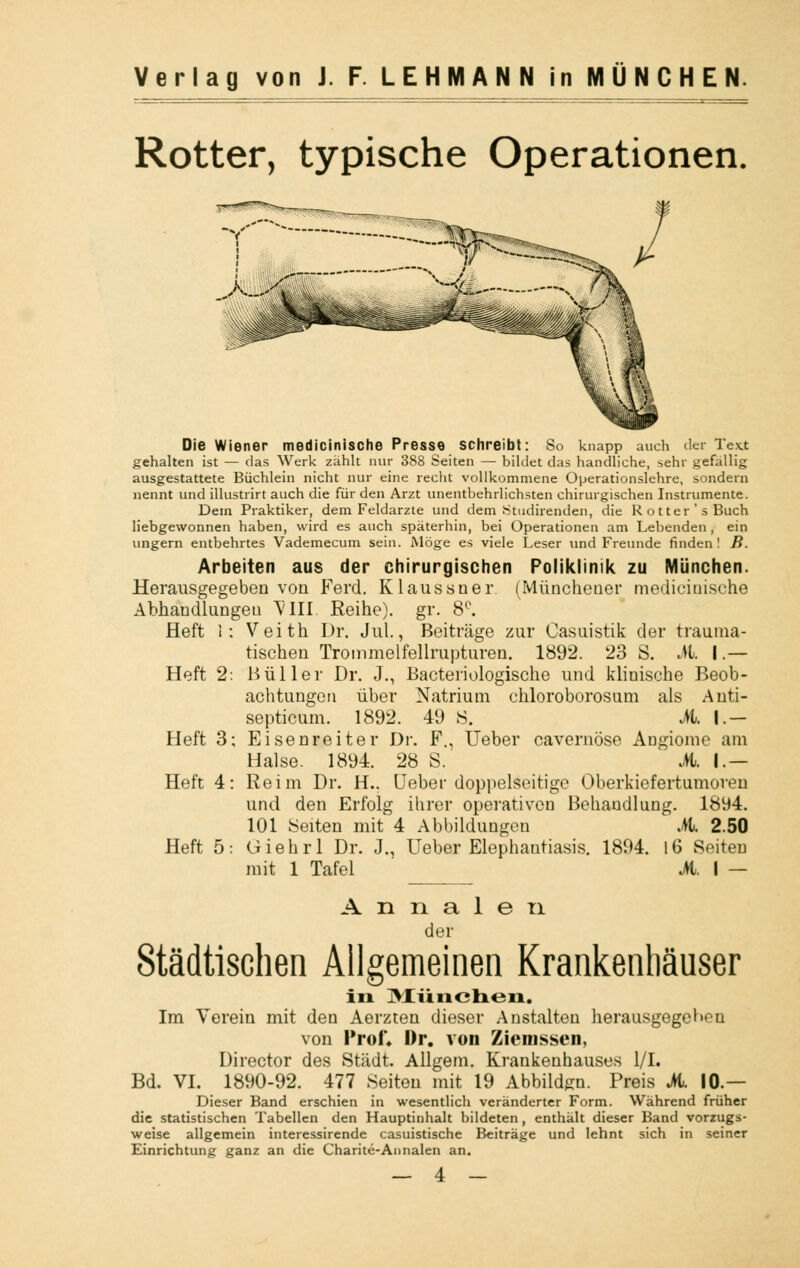 Rotter, typische Operationen. Die Wiener medicinische Presse schreibt: So knapp auch der Text gehalten ist — das Werk zählt nur 388 Seiten — bildet das handliche, sehr gefallig ausgestattete Büchlein nicht nur eine recht vollkommene Operationslehre, sondern nennt und illustrirt auch die für den Arzt unentbehrlichsten chirurgischen Instrumente. Dem Praktiker, dem Feldarzte und dem Stiidirenden, die Rotter's Buch liebgewonnen haben, wird es auch späterhin, bei Operationen am Lebenden , ein ungern entbehrtes Vademecum sein. Möge es viele Leser und Freunde finden! B. Arbeiten aus der chirurgischen Poliklinik zu München. Herausgegeben von Ferd. Klaussner (Müncheuer medicinische Abhandlungeu VIII. Reihe), gr. 8°. Heft I: Veith Dr. Jul., Beiträge zur Casuistik der trauma- tischen Trommelfellrupturen. 1892. 23 S. M. I.— Heft 2: Hüller Dr. J., Bacteriologische und klinische Beob- achtungen über Natrium chloroborosum als Anti- septicum. 1892. 49 S. M. I — Heft 3; Eisenreiter Dr. F., Ueber cavernöse Augiome am Halse. 1894. 28 S. M. I — Heft 4: Reim Dr. H.. Ueber doppelseitige Oberkiefertumoren und den Erfolg ihrer operativen Behandlung. 1894. 101 Seiten mit 4 Abbildungen A 2.50 Heft 5: Giehrl Dr. J., Ueber Elephantiasis. 1894. 16 Seiten mit 1 Tafel M. I — A n n a 1 e ti der Städtischen Allgemeinen Krankenhäuser in München. Im Verein mit den Aerzten dieser Anstalten herausgegeben von Prof» Dr. von Zicmssen, Director des Stadt. Allgem. Krankenhauses 1/1. Bd. VI. 1890-92. 477 Seiten mit 19 Abbilden. Preis M. 10 — Dieser Band erschien in wesentlich veränderter Form. Während früher die statistischen Tabellen den Hauptinhalt bildeten, enthält dieser Band vorzugs- weise allgemein interessirende casuistische Beiträge und lehnt sich in seiner Einrichtung ganz an die Charite-Annalen an.