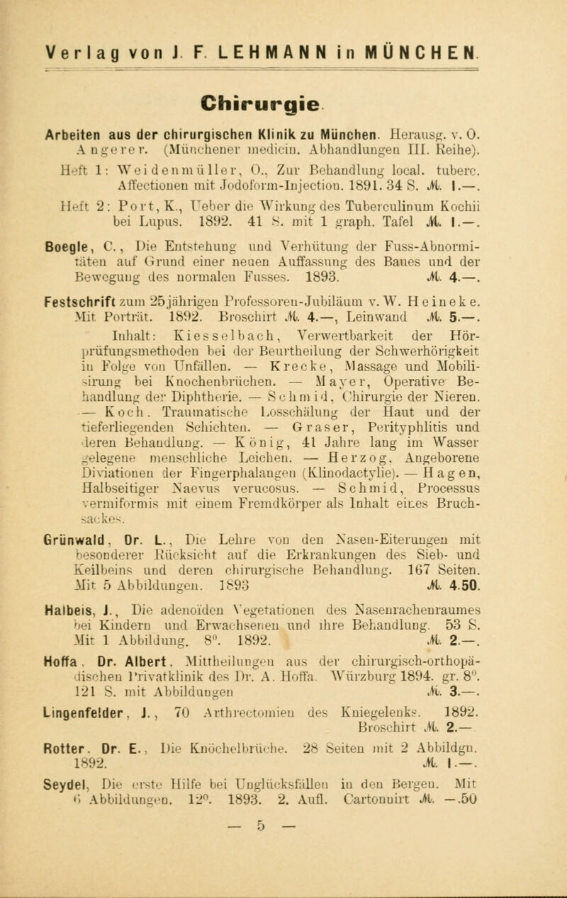 Chirurgie Arbeiten aus der chirurgischen Klinik zu München. Herausg. v. 0. Angerer. (Münchener tnedicin. Abhandlungen III. Reihe). Beft 1: Weidenmüller, <>.. Zur Behandlung local. tuberc. Affectionen mit Jodoform-Injection. 1891. 34 S. Jb. I.—. Heft 2: Port,K., Ueber die Wirkung des Tuberculinum Kochii bei Lupus. 1892. 41 S. mit 1 graph. Tafel JH. I—. Boegle, C., Die Entstehung und Verhütung der Fuss-Abnormi- täten auf Grund einer neuen Auffassung des Baues und der Bewegung des normalen Fusses. 1893. Jb. 4.—. Festschrift zum 25 jährigen Professoren-Jubiläum v. W. Heineke. Mir Porträt. 1892 Broschirt M. 4.—, Leinwand Jb. 5.—. Inhalt: Kies sei bach, Vei'wertbarkeit der Hör- prüfuugsmethoden bei dei' Beurtheilung der Schwerhörigkeit in Folge von Unfällen. — Krecke, Massage und Mobili- sirung bei Knochenbrüchen. — Mayer, Operative Be- handlung der Diphtherie. — Sc hm id. Chirurgie der Nieren. — Koch. Traumatische Losschälung der Haut und der Tieferliegenden Schichten. — Graser, Perityphlitis und • leren Behandlung. — König, 41 Jahre lang im Wasser gelegene menschliche Leichen. — Herzog, Angeborene Diviationen der Fingerphalangen (Klinodactylie). — Hagen, Halbseitiger Naevus verucosus. — Schmid, Processus vermiformis mit einem Fremdkörper als Inhalt eines Bruch- sackes. Grünwald. Or. L., Die Lehre von den Nasen-Eiterungen mit besonderer Rücksicht auf die Erkrankungen des Sieb- und Keilbeins und deren chirurgische Behandlung. 167 Seiten. Mit 5 Abbildungen. 1893 Jb. 4.50. Halbeis, J., Die adenoiden Vegetationen des Nasenrachenraumes bei Kindern und Erwachsenen und ihre Behandlung. 53 S. Mir 1 Abbildung. 8°. 1892. M. 2- Hoffa Dr. Albert. Mittheilungen aus der chirurgisch-orthopä- dischen Privatklinik des Dr. A. Hoffa. Würzburg 1894. gr. 8°. 121 S. mit Abbildungen Jb. 3.—. Lingenfelder. J., 70 Arthrectomien des Kniegelenks. 1892. Broschirt Jb. 2.— Rotter. Dr. E., Die Enöchelbrüche. 28 Seiten mit 2 Abbildgn. 1892. Jb. I — Seydel, Die erste Hilfe bei Unglücksfallen in den Bergen. Mit 6 Abbildungen. 12°. 1893. 2. Aufl. Cartonuirt Jb. -.50