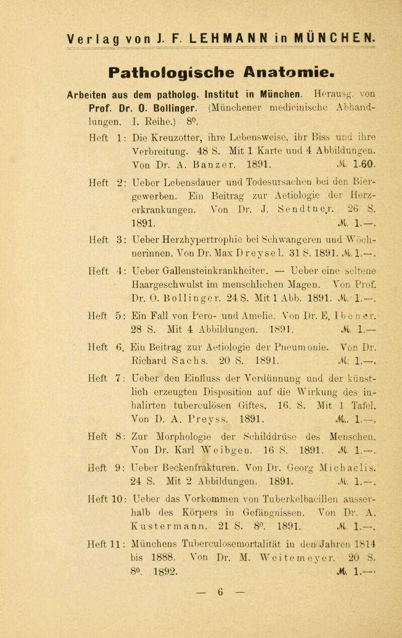 Pathologische Anatomie. Arbeiten aus dem patholog. Institut in München. Herausg. von Prof. Dr. 0. Bollinger. (Münchener medicinische Abhand- lungen. I. Reihe.) 8°. Heft 1: Die Kreuzotter, ihre Lebensweise, ihr Biss u Verbreitung. 48 S. Mit 1 Kart«' und 4 Abbildungen. Von Dr. A. Banz er. 1891. it. 1-60. Heft 2: Ueber Lebensdauer und Todesursachen bei den Bier- gewerben. Ein Beitrag zur Aetiologie der Herz- ertrankungen. Von Dr. J. Sendtne^r. 26 S. 1891. M. 1.—. Heft 3: Ueber Herzhypertrophie bei Schwangeren und W ■ li- nerinnen. Von Dr. Max I) reyse 1. 31 S. 1891. it. 1.— . Heft 4: Ueber Gallensteinkrankhcitet'. — Ueber eine seltene Haargeschwulst im menschlichen Magen. Von Prof. Dr. 0. Bollinger. 24 S. Mit 1 Abb. 1891. AI.—. Heft 5: Ein Fall von Pero- und Amelie. Von Dr. E. II 28 S. Mit 4 Abbildungen. 1891. iL 1.— Heft 6. Ein Beitrag zur Aetiologie der Pneumonie. Von Dr. Richard Sachs. 20 8. 1891. M 1.—. Heft 7 : Ueber den Einfluss der Verdünnung und der künst- lich erzeugten Disposition auf die Wirkung des iu- halirten tuberculösen Giftes. IG. S. Mit 1 Tafel. Von D. A. Preyss. 1891. iL. 1.—. Heft 8: Zur Morphologie der Schilddrüse des Mei Von Dr. Karl Weibgen. 16 8. 1891. it. 1.—. Heft 9: Ueber Beckenfrakturen. Von Dr. Georg Michaelis. 24 S. Mit 2 Abbildungen. 1891. it. 1.-. Heft 10: Ueber das Vorkommen von Tuberkelbacillen ausser- halb des Körpers in Gefängnissen. Von Dr. A. Kustermann. 21 S. 8°. 1891. iL. 1.—. Heft 11: Münchens Tuberculosemortalität in demtfahren 1814 bis 1888. Von Dr. M. Weitemeyer. 20 S. 8o. 1892. it. 1.—