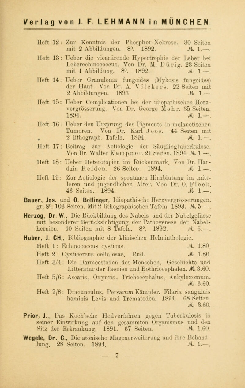 Heft 12: Zur Kenntnis der Phosphor-Nekrose. 30 Seiten mit 2 Abbildungen. 8°. 1892. M. 1.—. Heft 13: Heber die vicariirende Hypertrophie der Leber bei Leberechinoooccus. Von Dr. M. Dürig. 23 Seiten mit 1 Abbildung. 8°. 1892. M. 1.—, Heft 14: Ueber Granuloma fungoides iMykosis fungoides) der Haut. Von Dr. A. Völckers. 22 Seiten mit 2 Abbildungen. 1893 M. 1.— Heft 15: Ueber Complicationen bei der idiopathischen Herz- vergrösseruns. Von Dr. George Mohr. 35 Seiten. 1894. M. 1.—. Heft 16: Ueber den Ursprung des Pigments in melanotischen Tumoren. Von Dr. Karl Joos. 44 Seiten mit 2 lithograph. Tafeln. 1*94. M. 1.-. Heft 17: Beitrag zur Aetiologie der Säuglingtuberkulose. Von Dr. Walter Kempner. 21 Seiten. 1894. M 1.—. Heft 18: Ueber Heterotopien im Rückenmark. Von Dr. Har- duin Heiden. 26 Seiten. 1894. Ml. — . Heft 19. Zur Aetiologie der spontanen Hirnblutung im mitt- leren und jugendlichen Alter. Von Dr. O.Fleck. 43 Seiten. ' 1894. M. 1.—. Bauer, Jos. und 0. Bollinger. Idiopathisch.:- Herzvergrösserungen. gr. 8°. 103 Seiten. Mit 2 lithographischen Tafeln. 1893. M. 5.—. Herzog. Dr. W., Die Rückbildung des Nabels und der Xabelgefässe mit besonderer Berücksichtigung der Pathogenese der Nabel- hernien. 40 Seiten mit 8 Tafeln. 8°. 1892. .U. 6. —. Huber, J. CH., Bibliographie der klinischen Helminthologie. Heft 1: Echinococcus cysticus. M 1.80. Heft 2 : Cysticercus cellulosae. Rud. M. 1.80. Heft 3/4: Die Darmcestoden des Menschen. Geschichte und Litteratur der Taeuien und Bothriocephalen. M. 3.60. Heft 5/6: Ascaris, Oxvuris, Trichocephalus. Ankvloxomum. M. 3.60. Heft 7/8: Dracunculus, Persarum Kämpfer. Filaria sanguinis hominis Levis und Trematodeu. 1894. 68 Seiten. M. 3.60. Prior, J., Das Kochsche Heilverfahren gegen Tuberkulosis in seiner Einwirkung auf den gesammten Organismus und den Sitz der Erkrankung. 1891. 67 Seiten. ' Jh. 1.60. Wegele, Dr. C, Die atonische Magenerweiternng und ihre Behand- lung. 28 Seiten. 1894. Jh 1.—.