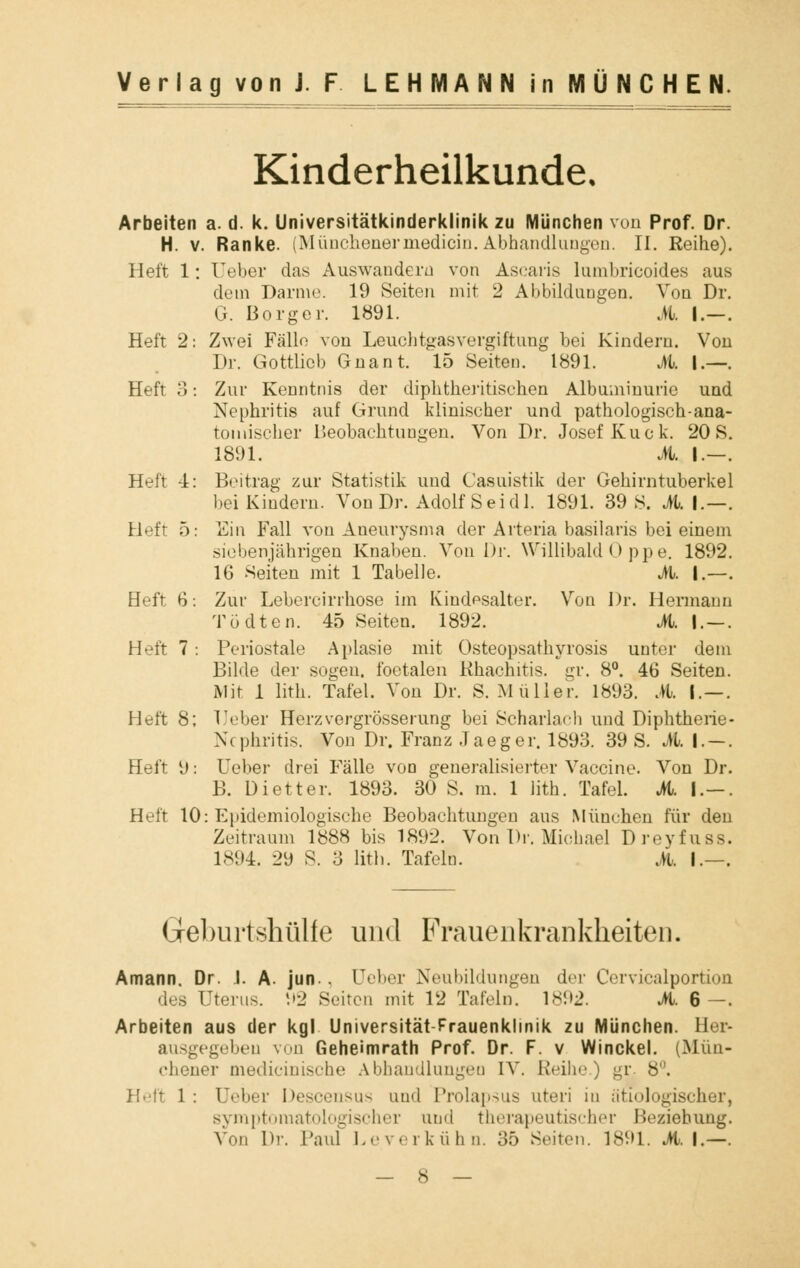 Kinderheilkunde, Arbeiten a. d. k. Universitätkinderklinik zu München von Prof. Dr. H. v. Ranke. (Münchenermedicin.Abhandlungen. II. Reihe). Heft 1: Ueber das Auswandern von Ascaris lumbricoides aus dem Darme. 19 Seiten mit 2 Abbildungen. Von Dr. G. Borger. 1891. A |.-. Heft 2: Zwei Fälle von Leuchtgasvergiftung bei Kindern. Von Dr. Gottliob Gnant. 15 Seiten. 1891. A I.—. Heft 3: Zur Kenntnis der diphtherischen Albuminurie und Nephritis auf Grund klinischer und pathologisch •ana- tomischer Beobachtungen. Von Dr. Josef Kuck. 20 S. 1891. A I—. Heft 4: Beitrag zur Statistik und Casuistik der Gehirntuberkel bei Kindern. Von Dr. Adolf Sei dl. 1891. 39 8. M. \.—. Heft 5: Ein Fall von Aneurysma der Arteria basilaris bei einem siebenjährigen Knaben. Von Dr. Willibald 0 ppe. 1892. 16 Seiten mit 1 Tabelle. A. I—. Heft 6: Zur Lebercirrhose im Kindesalter. Von Dr. Hermann Tödten. 45 Seiten. 1892. A I —. Heft 7 : Periostale Aplasie mit Osteopsathyrosis unter dein Bilde der sogen, foetalen Khachitis. gr. 8°. 46 Seiten. Mit 1 lith. Tafel. Von Dr. S.Müller. 1893. A I—. Heft 8; Ueber Herz vergrösser ung bei Scharlach und Diphtherie* Xc phritis. Von Dr. Franz Jaeger. 1893. 39 S. A I—. Heft \): Ueber drei Fälle von generalisierter Vaccine. Von Dr. B. üietter. 1893. 30 S. m. 1 lith. Tafel. A. I-. Heft 10: Epidemiologische Beobachtungen aus München für den Zeitraum 1888 bis 1892. Von Dr. Michael Dreyfuss. 1894. 29 8. 3 lith. Tafeln. A. I.—. Greburtshülfe und Frauenkrankheiten. Amann, Dr. .1. A. jun.. üeber Neubildungen der Cervicalporüon des Uterus. 92 Seiton mit 12 Tafeln. 1892. A. 6—. Arbeiten aus der kgl Universität-Frauenklinik zu München. Her- ausgegeben von Geheimrath Prof. Dr. F. v Winckel. (Mün- chener medicinische Abhandlungen IV Reihe.) gr. 8. Heft 1: Ueber Descensus und Prolapsus uteri iu ätiologischer, symptomatologischer und therapeutischer Beziehung. Von Dr. Paul Leverkühn. 35 Seiten. 1891. AI.—.