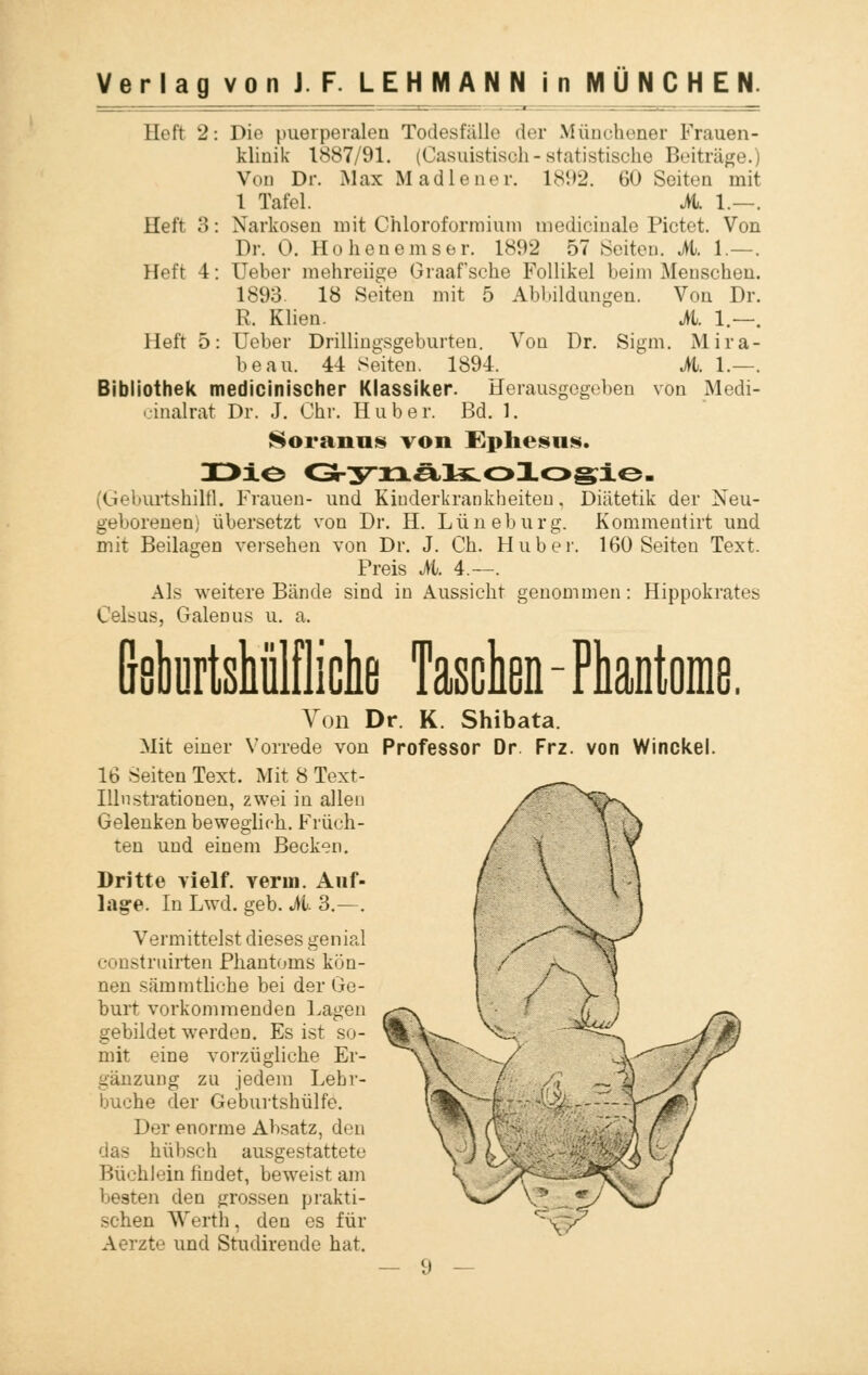 Hrtt 2: Die puerperalen Todesfälle der Münchener Frauen- klinik 1887/91. (Casuistiscli-statistische Beiträge.) Von Dr. Max Madiener. 1892. 60 Seiten mit 1 Tafel. M. 1.—. Heft 3: Narkosen mit Chloroformium inedicinale Pictet. Von Dr. 0. Hohenemser. 1892 57 Seiten. M. 1.—. Heft 4: Ueber mehreiige Graafsche Follikel heim Menschen. 1893. 18 Seiten mit 5 Abbildungen. Von Dr. R. Klien. M. 1.—. Heft 5: Ueber Drillingsgeburten. Von Dr. Sigm. Mira- beau. 44 Seiten. 1894. M. 1.—. Bibliothek medicinischer Klassiker. Herausgegeben von Medi- cinalrat Dr. J. Chr. Hub er. Bd. 1. Soranus von Ephesiis. I>io G-ynältolosie. (Geburtshilfl. Frauen- und Kinderkrankheiten. Diätetik der Neu- geborenen) übersetzt von Dr. H. Lüneburg. Kommentirt und mit Beilagen versehen von Dr. J. Ch. Hub er. 160 Seiten Text. Preis M. 4.—. Als weitere Bände sind in Aussicht genommen: Hippokrates Celsus, Galemis u. a. Bsburtshülfliche Taschen - Phantome. Von Dr. K. Shibata. Mit einer Vorrede von Professor Dr Frz. von Winckel. 16 Seiten Text. Mit 8 Text- Illnstrationen, zwei in allen Gelenken beweglich.. Früch- ten und einem Becken. Dritte vielf. verui. Auf- lage. In Lwd. geb. M. 3.—. Vermittelst dieses genial construirten Phantoms kön- nen sämmtliche bei der Ge- burt vorkommenden Lagen gebildet werden. Es ist so- mit eine vorzügliche Er- gänzung zu jedem Lehr- buche der Geburtshülfe. Der enorme Absatz, den <ias hü I »seh ausgestattete Büchlein findet, beweist am besten den grossen prakti- schen Werth, den es für Aerzte und Studirende hat.