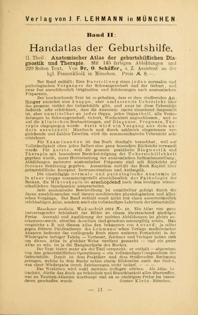 Band II: Handatlas der Geburtshilfe. 11. Theil: Anatomischer Atlas der geburtshilflichen Dia- gnostik und Therapie. Mit 145 farbigen Abbildungen und 220 Seiten Text. Von Dr. 0. Scha'ffer, s.Z. Assistent au der kgl. Frauenklinik in München. Preis M. 8.—. Der Band enthält: Eine Darstellung eines jeden normalen und pathologischen Vorganges der Schwangerschaft und der Geburt, und zwar fast ausschliesslich Originalicn und Zeichnungen nach anatomischen Präparaten. Der beschreibende Text ist so gehalten, dass er dein studirenden An- fänger zunächst eine knappe, aber umfassende Uebersicht über das gesamte Gebiet der Geburtshilfe gibt, und zwar ist diese Uebersicht dadurch sehr erleichtert, dass die Anatomie zuerst einsehend dargestellt ist, aber unmittelbar an jedes Organ, jeden Organtheil, alle Verän- derungen in Schwangerschaft, Geburt, Wochenbett angeschlossen, und so auf die klinischen Beobachtungen, auf Diagnose, Prognose, The- rapie eingegangen wurde- Stets wird ein Vorgang aus dem an- dern entwickelt! Hierdurch und durch zahlreich eingestreute ver- gleichende und Zahlen-Tabellen wird die mnemotechnische Uebersicht sehr erleichtert. Für Examinanden ist das Buch desshalb brauchbar, weil auf Vollständigkeit ohne jeden Ballast eine ganz besondere Rücksicht verwandt wurde. Für Aerzte, weil die gesamte praktische Diagnostik und Therapie mit besonderer Berücksieb tigung der U ebersichtlichkeit gegeben wurde, unter Hervorhebung der anatomischen Indicationsstellung ; Abbildungen mehrerer anatomischer Präparate sind mit Rücksicht auf forense Benützung gegeben. Ausserdem enthält das Buch Kapitel über geburtshilfliche Receptur, Instrumentarium und Antiseptik. Die einschlägige normal e und pathologische Anatomie ist in einer Gruppe zusammengestellt einschliesslich der Pathologie der Becken, die Mikroskopie ist erschöpfend nach dem heutigen wissen- schaftlichen Staudpunkte ausgearbeitet. Jede anatomische Beschreibung ist unmittelbar gefolgt durch die daran anschliessenden und daraus resultirenden physiologischen und klini- schen Vorgänge. Der Band enthält somit nicht nur einen ausserordentlich reichhaltigen Atlas, sondern auch ein vollständiges Lehrbuch der Geburtshilfe. Münchener medicin. Woch?n*ckrift 1894 Nr. 10. Ein Atlas von ganz hervorragender Schönheit der Bilder zu einem überraschend niedrigen Preise. Auswahl und Ausführung der meisten Abbildungen ist gleich an- erkennenswerth, einzelne derselben sind geradezu mustergiltig schön. Man vergleiche z.B. mit diesem Atlas den bekannten von A uvard; ja selbst gegen frühere Publicationen des Lehmann'sehen Verlags medicinischer Atlanten bedeutet das vorliegende Buch einen weiteren Fortschritt in der Wiedergabe farbiger Tafeln. — Verfasser, Zeichner undVeileger haben sich um diesen Atlas in gleicher Weise verdient gemacht — und ein guter Atlas zu sein, ist ja die Hauptaufgabe des Buches. Der Text bietet mehr als der Titel verspricht: er enthält — abgesehen von den geburtshilflichen Operationen — ein vollständiges Compendium der Geburtshilfe. Damit ist dem Praktiker und dem Studirenden Rechnung getragen, welche in dem Buche neben einem Bilderatlas auch das finden, was einer Wiedergabe durch Zeichnungen nicht bedarf. — Das Werkchen wird wohl mehrere Auflagen erleben Als Atl trachtet, dürfte das Buch an Schönheit und Brauchbarkeit alles übertreffen, was an Taschen-Atlanten überhaupt und zu so niedrigem Preise im beson- deren geschaffen wurde. Gustav Klein - München.