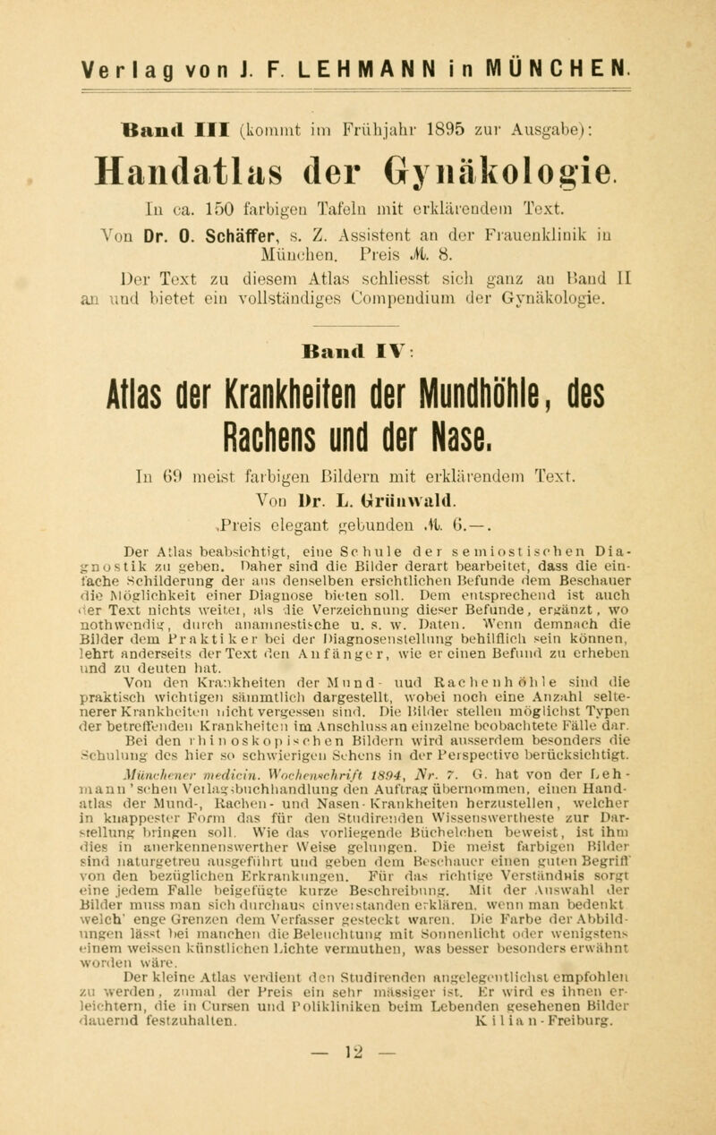 Band III (kommt im Frühjahr 1895 zur Ausgabe): Handatlas der Gynäkologie Iu ca. 150 farbigen Tafeln mit erklärendem Text. Von Dr. 0. Schäffer, s. Z. Assistent an der Frauenklinik iu München. Preis M. 8. Der Text zu diesem Atlas schliesst sich ganz an Band II an und bietet ein vollständiges Compendium der Gynäkologie. Band IV: Atlas der Krankheiten der Mundhöhle, des Rachens und der Nase. In 69 meist, farbigen Bildern mit erklärendem Text. Von Dr. L. Uriinwald. .Preis elegant gebunden AI. G. —. Der Atlas beabsichtigt, eine Schule der s e miost i sehen Dia- gnostik zu geben. Daher sind die Bilder derart bearbeitet, dass die ein- lache Schilderung der aus denselben ersichtlichen Befunde dem Beschauer die Möglichkeit einer Diagnose bieten soll. Dem entsprechend ist auch o.er Text nichts weitei, als die Verzeichnung dieser Befunde, ergänzt, wo nothwendig, durch anamnestische u. s. w. Daten. Wenn demnach die Bilder dem Praktiker bei der Diagnosenstellung behilflich sein können, lehrt anderseits der Text den Anfänger, wie er einen Befund zu erheben und zu deuten hat. Von den Krankheiten der Mund- uud Rachenhöhle sind die praktisch wichtigen sämmtlich dargestellt, wobei noch eine Anzahl selte- nerer Krankheiten nicht vergessen sind. Die Bilder stellen möglichst Typen der betreffenden Krankheiten im Anschlussan einzelne beobachtete Fälle dar. Bei den rhin oskop isch en Bildern wird ausserdem besonders die Schulung des hier so schwierigen Sehens in der Perspective berücksichtigt. Münchener- medicin. Wochemchrift 1894, Nr. 7. G. hat von der Leh- mann ' scheu Vetlagibuchhandlung den Auftrag übernommen, einen Hand- atlas der Mund-, Rachen- und Nasen-Krankheiten herzustellen, welcher in knappester Form das für den Studirenden Wissenswerteste zur Dar- stellung bringen soll. Wie das vorliegende Büehelehen beweist, ist ihm dies in anerkennenswerther Weise gelungen. Die meist farbigen Milder sind naturgetreu ausgeführt und geben dem Beschauer einen guten Begriff von den bezüglichen Erkrankungen. Für das richtige Verständnis sorgt eine jedem Falle beigefügte kurze Beschreibung. Mit der Auswahl der Bilder muss man sieh durchaus cinvetstanden erklären, wenn man bedenkt welch* enge Grenzen dem Verfasser gesteckt waren. Die Farbe der Abbild- ungen lässt bei manchen die Beleuchtung mit Sonnenlieht oder wenigstens einem weissen künstliehen Lichte vermuthen, was besser besonders erwähnt worden w;ire. Der kleine Atlas verdient den Studirenden angelegentlichst empfohlen zu werden . zumal der Preis ein sehr massiger ist. Er wird es ihnen er- leichtern, die in Cursen uud Polikliniken beim Lebenden gesehenen Bilder dauernd festzuhalten. K ilian- Frei bürg. - 12 —