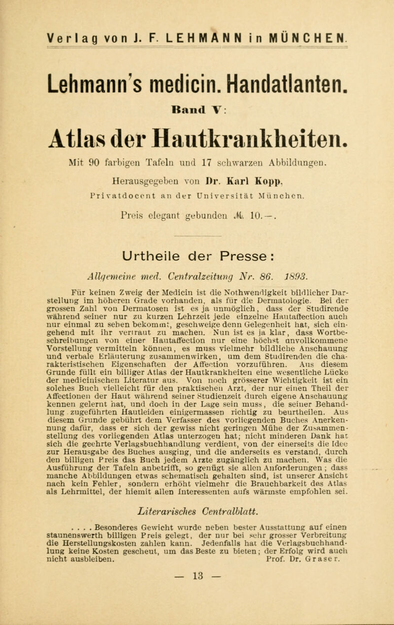 Lehmanns medicin.Handatlanten Rand V: Atlas der Hautkrankheiten. Mit 90 farbigen Tafeln und 17 schwarzen Abbildungen. Herausgegeben von Dr. Karl Kopp. Privatdocent an der Universität München. Preis elegant gebunden M. 10. — . Urtheile der Presse: Allgemeine med. Centralzeitung Nr. 86. J893. Für keinen Zweig der Medicin ist die Notwendigkeit bildlicher Dar- stellung im höheren Grade vorhanden, als für die Dermatologie. Bei der grossen Zahl von Dermatosen ist es ja unmöglich, dass der Studirende während seiner nur zu kurzen Lehrzeit jede einzelne Hautaftection auch nur einmal zu sehen bekommt, geschweige denn Gelegenheit hat, sich ein- gehend mit ihr vertraut zu machen. Nun ist es ja klar, dass Wortbe- schreibungen von einer Hautaffection nur eine höchst unvollkommene Vorstellung vermitteln können, es muss vielmehr bildliche Anschauung und verbale Erläuterung zusammenwirken, um dem Studirenden die cha- rakteristischen Eigenschaften der Affection vorzuführen. Aus diesem Grunde füllt ein billiger Atlas der Hautkrankheiten eine wesentliche Lücke der medicinischen Literatur aus. Von noch grösserer Wichtigkeit ist ein solches Buch vielleicht für den praktischen Arzt, der nur einen Theil der Affectionen der Haut während seiner Studienzeit durch eigene Anschauung kennen gelernt hat, und doch in der Lage sein muss, die seiner Behand- lung zugeführten Hautleiden einigermassen richtig zu beurtheilen. Au< diesem Grunde gebührt dem Verfasser des vorliegenden Buches Anerken- nung dafür, dass er sich der gewiss nicht geringen Mühe der Zusammen- stellung des vorliegenden Atlas unterzogen hat; nicht minderen Dank hat sich die geehrte Verlagsbuchhandlung verdient, von der einerseits die Idee zur Herausgabe des Buches ausging, und die anderseits es verstand, durch den billigen Preis das Buch jedem Arzte zugänglich zu machen. Was die Ausführung der Tafeln anbetrifft, so genügt sie allen Anforderungen ; dass manche Abbildungen etwas schematisch gehalten sind, ist unserer Ansicht nach kein Fehler, sondern erhöht vielmehr die Brauchbarkeit des Atlas als Lehrmittel, der hiemit allen Interessenten aufs wärmste empfohlen sei. Literarisches Centralblatt. .... Besonderes Gewicht wurde neben bester Ausstattung auf einen staunenswerth billigen Preis gelegt, der nur bei sehr grosser Verbreitung die Herstellungskosten zahlen kann. Jedenfalls hat die Verlagsbuchhand- lung keine Kosten gescheut, um das Beste zu bieten; der Erfolg wird auch nicht ausbleiben. Prof. Dr. Graser.