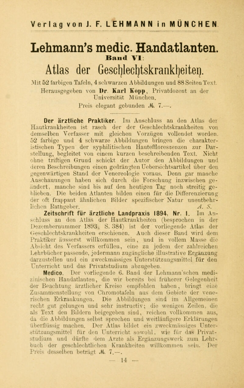 Lehmann's media Handatlanten. Band VI: Atlas der Gescljlecljtskrankljeitei). Mit 52 farbigen Tafeln, 4 schwarzen Abbildungen und 88 Seiten Text. Herausgegeben von Dr. Karl Kopp, Privatdozent an der Universität München. Preis elegant gobunden M. 7.—. Der ärztliche Praktiker. Im Anschluss an den Atlas der Hautkrankheiten ist rasch der der Geschlechtskrankheiten von demselben Verfasser mit gleichen Vorzügen vollendet worden. 52 farbige und 4 schwarze Abbildungen bringen die charakter- istischen Typen der syphilitischen Hauteffloreszenzen zur Dar- stellung, begleitet von einem kurzen beschreibenden Text. Nicht ohne triftigen Gruud schickt der Autor den Abbildungen und ■leren Beschreibungen einen gedrängten Uebersichtsartikel über den gegenwärtigen Stand der Venereologie voraus. Denn gar manche Anschauungen haben sich durch die Forschung inzwischen ge- ändert, manche sind bis auf den heutigen Tag noch streitig ge- blieben. Die beiden Atlanten bilden einen für die Differenzierung der oft frappant ähnlichen Bilder spezifischer Natur unentbehr- lichen Rathgeber. A. S. Zeitschrift für ärztliche Landpraxis 1894, Nr. I. Im An- schluss an den Atlas der Hautkrankheiten (besprochen in der Dezembernummer 1893, S. 884) ist der vorliegend»1 Atlas der Geschlechtskrankheiten erschienen. Auch dieser Band wird dem Praktiker äusserst willkommen sein, und in vollem Masse die Absicht des Verfassers erfüllen, eine zu jedem der zahlreichen Lehrbücher passende, jedermann zugängliche illustrative Ergäuzung darzustellen und ein zweckmässiges Unterstützungsmittel für deu Unterricht und das Privatstudium abzugeben. Medice Der vorliegende 6. Band der Lehmann'schen medi- hen Handatlauten, die wir bereits bei früherer Gelegenheit der Beachtung ärztlicher Kreise empfohlen haben, bringt eine Zusammenstellung von Chromotafelu aus dem Gebiete der veno* rischen Erkrankungen. Die Abbildungen sind im Allgemeinen recht gut gelungen und sehr instruetiv; die wenigen Zeilen, die als Text den Bildern beigegeben sind, reichen vollkommen aus, da die Abbildungen selbst sprechen und weitläufigere Erklärungen überflüssig machen. Der Atlas bildet ein zweckmässiges önter- mgsmittel für den Unterricht sowohl, wie für daS Privat- studium und dürfte dem Arzte als Ergänzungswerk zum Lehr-« buch der geschlechtliehen Krankheiten willkommen sein. Der desselben betrag! M. 7. — .