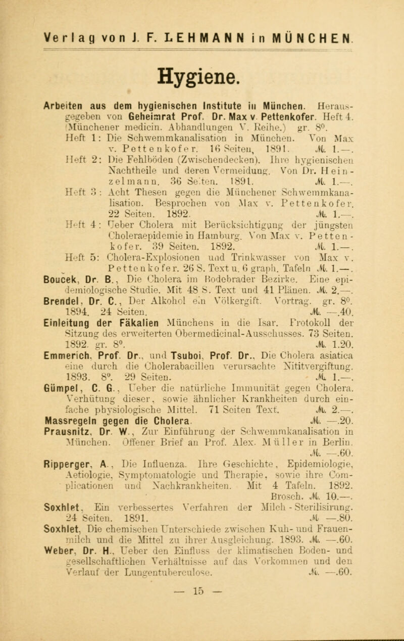 Hygiene. Arbeiten aus dem hygienischen Institute in München. H on von Geheimrat Prof. Dr. Max v Pettenkofer. Heft 4. Münchener medicin. Abhandlungen V. Reihe.) gr. 8°. Heft 1: Die Schwemmkanalisation in München. Von Max v. Pettenkofer. 16 Seiten, 1891. M. 1.—. Heft 2: Die Fehlböden (Zwischendecken). Ihre hygienischen Nachtheile und deren Vermeidung. Von Dr. Hein- zelmann. 36 Selten. 1891. A. 1.—. Heft 3 : Acht Thesen gegen die Münchener Schwemmkana- lisation. Besprochen von Max v. Pettenkofer 22 Seiten. 1892. A 1.—. Heft 4: rjeber Cholera mit Berücksichtigung der jüngsten Choleraepidemie in Hamburg. Von Max v. Petten- kofer. 39 Seiten. 1892. A. 1. —. Heft 5: Cholera-Explosionen und Trinkwasser von Max v. Pettenko fe r. 26 S. Text u. 6 graph. Tafeln A. 1.—. Boucek, Dr. B., Die Cholera im Rodebrader Bezirke. Eine epi- demiologische Studie. Mit 48 S. Text und 41 Plänen. A. 2.—. Brendel. Dr. C., Der Alkohol ein Völkergift. Vortrag, gr. 8°. 1894. 24 Seiten. M. —.40. Einleitung der Fäkalien Münchens in die Isar. Protokoll der Sitzung des erweiterten Obermedicinal-Ausschusses. 73 Seiten. 1892. gr. 8°. A. 1.20. Emmerich. Prof. Dr.. und Tsuboi. Prof. Dr.. Die Cholera asiatica -ine durch die Cholerabacillen verursachte Xititvergiftung. 1893. 8°. 29 Seiten. A 1.—. Gümpel, C. G.. Ueber die natürliche Immunität gegen Cholera. Verhütung dieser, sowie ähnlicher Krankheiten durch ein- he physiologische Mittel. 71 Seiten Text. A. 2.—. Massregeln gegen die Cholera A. —.20. Prausnitz. Dr. W., Zur Einführung der Schwemrakanalisation in München. Offener Brief an Prof. Alex. Müller in Berlin. A —.60. Ripperger, A.. Die Influenza. Ihre Geschichte. Epidemiologie, Aetiologie, Symptomatologie und Therapie, sowie ihre Cora- plicationen und Nachkrankheiten. Alit 4 Tafeln. 1892. Brosch. A. 10.—. Soxhlet. Ein verbessertes Verfahren der Milch -Sterilisimng. 24 Seiten. 1891. A —.80. Soxhlet, Die chemischen Unterschiede zwischen Kuh-und Frauen- ;i und die Mittel zu ihrer Ausgleichung. 1893. A —.60. Weber. Dr. H-, Ueber den Ein: klimatischen Boden- und dschaftlichen Verhältnisse auf das Vorkommen und den lauf der Lungentuberculi «& —.60.