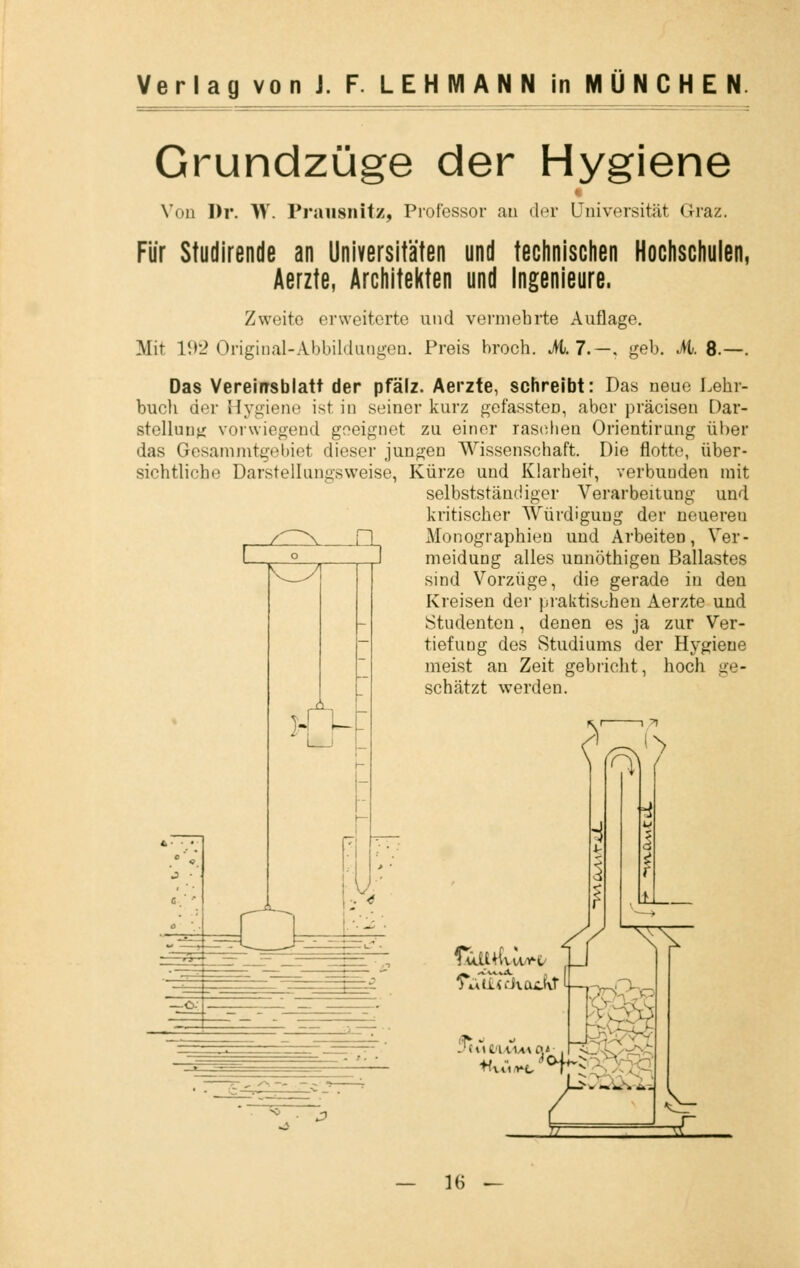 Grundzüge der Hygiene Vod Dr. W. Prausnitz, Professor au der Universität Graz. Für Studirende an Universitäten und technischen Hochschulen, Aerzte, Architekten und Ingenieure. Zweite erweiterte und vermehrte Aul ]\Iit 192 Original-Abbildungen. Preis hroch. 17-, geb. M. 8.—. Das Vereirrsblatt der pfälz. Aerzte, schreibt: Das neue Lehr- buch der Hygiene ist in seiner kurz gefassten, aber präcisen Dar- stellung vorwiegend geeignet zu einer raschen Orientirmig über das Gesammtgebiel dieser jungen Wissenschaft. Die flotte, über- sichtliche Darstellungsweise, Kürze und Klarheit, verbunden mit selbstständiger Verarbeitung und kritischer Würdigung der neuereu Monographien und Arbeiten, Ver- meidung alles unnöthigen Ballastes sind Vorzüge, die gerade in den Kreisen der praktischen Aerzte und Studenten, denen es ja zur Ver- tiefung des Studiums der Hygiene meist an Zeit gebricht, hoch ge- schätzt werden. >' ^ Cuttf VU^t/ A> L>»—