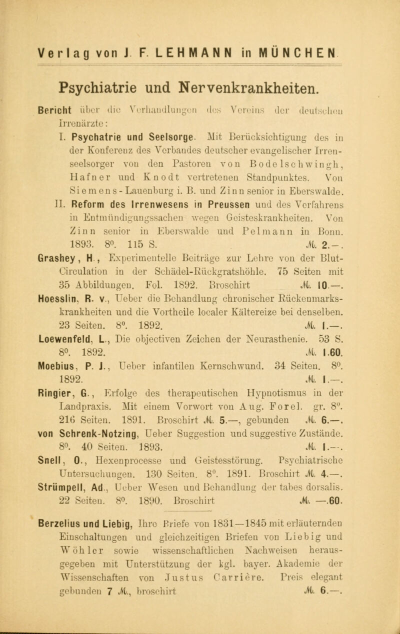 Psychiatrie und Nervenkrankheiten. Bericht über die Verhandlungen des Vereins der deutschen Irrenärzte: 1. Psychatrie und Seelsorge. Mit Berücksichtigung des in der Konferenz des Vorbandes deutscher evangelischer [rren- seelsorger vou den Pastoren von Bodelschwingh, Hafner und Knodt vertretenen Standpunktes. Von Sie mens- Lauenburg i. B. und Zinn senior in Eberswalde. II Reform des Irrenwesens in Preussen uud des Verfahrens in Entmündigungssachen wegen Geisteskrankheiten. Von Zinn senior in Eberswalde uud Pclmann in Bonn. 1893. 8°. 115 S. .U. 2.-. Grashey, H., Experimentelle Beitrage zur Lehre von der Blut- Circulation in der Schädel-Rückgratshöhle. 75 Seiten mit 35 Abbildungen. Fol. 1892. Broschirt JL 10.—. Hoesslin. R. V., Ueber die Behandlung chronischer Rückenmarks- krankheiten und die Vortheile localer Kältereize bei denselben. 23 Seiten. 8°. 1892. M. I.—. Loewenfeld, L, Die objeetiven Zeichen der Neurasthenie. 53 S. 8°. 1892. M 1.60. Moebius, P. J.. Ueber infantilen Kernschwund. 34 Seiten. 8°. 1892. M. I—. Ringier, 6., Erfolge des therapeutischen Hypnotismus in der Landpraxis. Mit einem Vorwort von Aug. ForeL gr. 8°. 21G Seiten. 1891. Broschirt M. 5—, gebunden M. 6.—. von Schrenk-Notzing, Ueber Suggestion und suggestive Zustände. 8». 40 Seiten. 1893. M. I.--. Snell, 0., Hexenprocesse und Geistesstörung. Psychiatrische Untersuchungen. 130 Seiten. 8°. 1891. Broschirt Jh. 4.—. Strümpell, Ad.. Ueber Wesen und Behandlung der tabes dorsalis. 22 Seiten. 8°. 1890. Broschirt M. —.60. Berzelius und Liebig, Ihre Briefe von 1831 —1845 mit erläuternden Einschaltungen und gleichzeitigen Briefen von Lieb ig und Wohler sowie wissenschaftlichen Nachweisen heraus- gegeben mit Unterstützung der kgl. bayer. Akademie der Wissenschaften von Justus Carriere. Preis elegant gebunden 7 M, broschirt A 6.—.