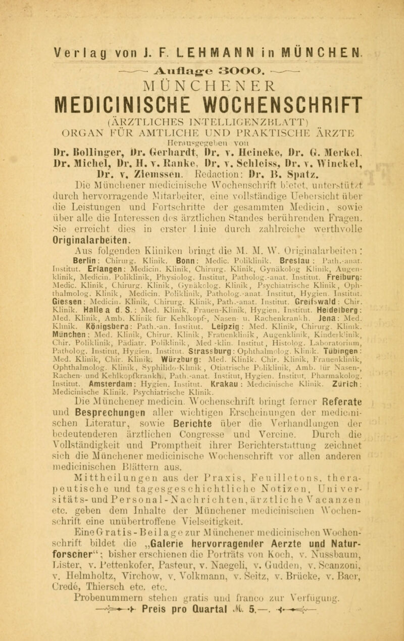 ~ Auflage 3000. —— MÜNCHEN ER MEDICINISCHE WOCHENSCHRIFT (ÄRZTLICHES INTELLIGENZBLATT) ORGAN KÜR AMTLICHE UND PRAKTISCHE ÄRZTE Herausgegeben von Dr. IKoUinger, Dr. Gerhardt, Dr. y. Hcineke, Dr. (i. Merkel. Dr. Michel, Dr. H. v. Ranke, Dr. v. Schleies, Dr. v. Winckel, Dr. v, Ziemssen. Redaction: Dr. B. Spatz. Die Münchener medicinische Wochenschrift bietet, nntt-r-tiit/.t durch hervorragende Mitarbeiter, eine vollständige [Jebezieht über die Leistungen und Fortschritte der gesammten Medicin, sowie über alle die [nteressen dos ärztlichen Standes berührenden BVagen. Sie erreicht dies in erster I inie durch zahlreiche werthvolle Originalarbeiten. Aus folgenden Kliniken bringt die ML M. W. Originalarbeiten: Berlin: Chirurg. Klinik. Bonn: Medic. Poliklinik. Breslau: Path.-anat. Institut. Erlangen: Medicin. Klinik, Chirurg. Klinik, Gynäkolog Klinik, Augen- klinik, Medicin. Poliklinik, Physiolog. Institut, Patholog.-anat. Institut. Freiburq: Medic. Klinik, Chirurg. Klinik, Gynäkolog. Klinik, Psychiatrische Klinik, Oph- thalmolog. Klinik, Medicin. Poliklinik, Patholog.-anat Institut, Hygien. 1 Giessen: Medicin. Klinik, Chirurg. Klinik, Path.-anat. Institut. Greihwald : Chir. Klinik. Halle a d S. : Med. Klinik. Frauen-Klinik, Hygien. Institut. Heidelberg: Med. Klinik, Amb. Klinik für Kehlkopf-, Nasen u. Ra< Jena: Med. Klinik. Königsberg): Path.-an. Institut. Leipzig: Med. Klinik, Chirurg. Klinik. München: Med. Klinik, Chirur. Klinik, Frauenklinik, Augenklinik, Kinderklinik, Chir. Poliklinik, Pädiatr. Poliklinik, Med-klin. Institut, Histolpg. Laboratorium, Patholog. Institut, Hygien. Institut. Strassburg: Ophthalmölog. Klinik. Tübingen: Med. Klinik, Chir. Klinik. Würzburg: Med. Klinik. Chir. Klinik, Frauenklinik, Ophthalmölog. Klinik, Syphilido-Klinik, Otiatrische Poliklinik, Amb. lür Nasen-, Rachen- und Kehlkopfkrankh», Path.-anat. Institut, Hygien. Institut, Pharmakolog. Institut. Amsterdam: Hygien. Institut. Krakau: Medicinische Klinik. Zürich: Medicinische Klinik. Psychiatrische Klinik. Die Münchener medicin. Wochenschrift bringt ferner Referate und Besprechungen aller wichtigeo Erscheinungen der medicini- sehen Literatur, sowie Berichte über die Verhandlungen der bedeutenderen ärztlichen Congresse und Vereine. Durch die Vollständigkeit und Proniptheit ihrer Berichterstattung zeichnet sich die Münchener medicinische Wochenschrift vor allen anderen medicinischen Blättern aus. Mittheilungen aus der Praxis, Feuilletons, thera- peutische und tagesgeschichtliche Nötigen, üniver- sitäts- und Personal-Nach richten, ärztlic he Vacanzen etc. geben dem Inhalte der Münchener medicinischen Wochen- schrift eine unübertroffene Vielseitigkeit. Eine< I ratis-Beilage zur Münchener medicinischen Wochen- schrift bildet die „Galerie hervorragender Aerzte und Natur- forscher': bisher erschienen die Porträts von Koch. v. Nussbaum, Mster, v. Pettenkofer, Pasteur, v. Naegeli, v. Gudden, v. Scanzoni, v. Belmholtz, Virchow, v. Volkmann, v.Seitz, v. Brücke, v.Bacr, < i-'de, Thiersch etc, etc. Probenummern stehen gratis und franco zur Verfügung. —N^-K Preis pro Quartal M 5.—. •«<—~4—