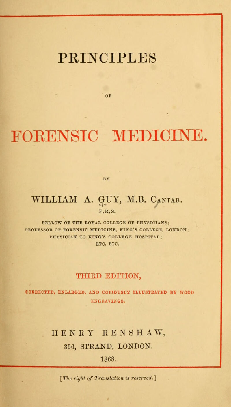 FORENSIC MEDICINE. WILLIAM A. GUY, M.B. Cantab. F.E.S. FELLOW OP THE EOTAL COLLEGE OE PHYSICIANS; PROFESSOR OF FORENSIC MEDICINE, KING'S COLLEGE, LONDON : PHYSICIAN TO KING'S COLLEGE HOSPITAL; ETC. ETC. THIRD EDITION, COBBECTED, ENLABGID, AND COPIOITSLX ILLUSTBATED BX TVOOD EKCJU.TIK68. HENRY REN SHAW, 356, STRAND, LONDON. 1868. [The right of Translation is reserved.']