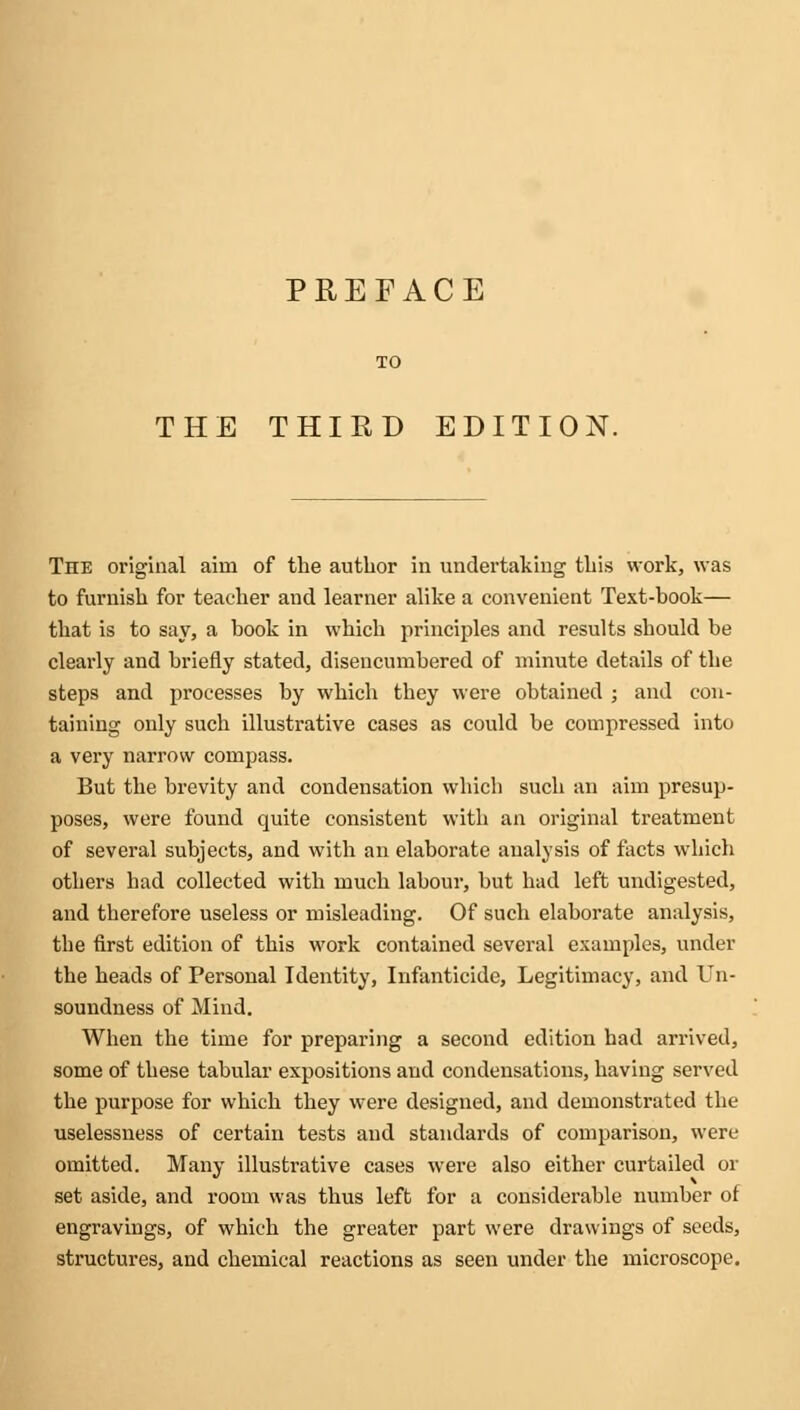 PREFACE THE THIRD EDITION. The original aim of the author in undertaking this work, was to furnish for teacher and learner alike a convenient Text-book— that is to say, a book in which principles and results should be clearly and briefly stated, disencumbered of minute details of the steps and processes by which they were obtained ; and con- taining only such illustrative cases as could be compressed into a very narrow compass. But the brevity and condensation which such an aim presup- poses, were found quite consistent with an original treatment of several subjects, and with an elaborate analysis of facts which others had collected with much labour, but had left undigested, and therefore useless or misleading. Of such elaborate analysis, the first edition of this work contained several examples, under the heads of Personal Identity, Infanticide, Legitimacy, and Un- soundness of Mind. When the time for preparing a second edition had arrived, some of these tabular expositions and condensations, having served the purpose for which they were designed, and demonstrated the uselessness of certain tests and standards of comparison, were omitted. Many illustrative cases were also either curtailed or set aside, and room was thus left for a considerable number of engravings, of which the greater part were drawings of seeds, structures, and chemical reactions as seen under the microscope.