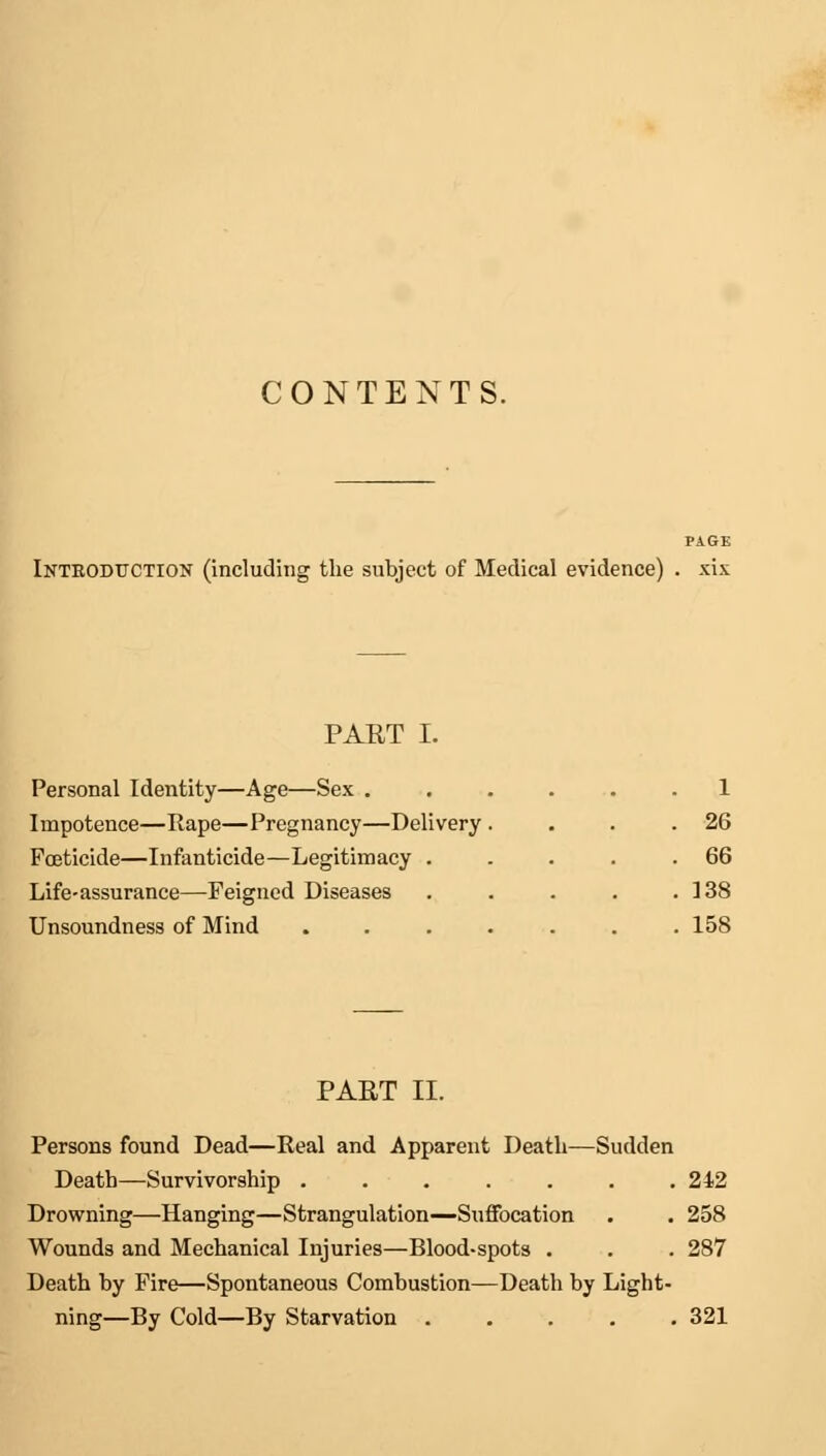 CONTENTS. Introduction (including the subject of Medical evidence) . xix PART I. Personal Identity—Age—Sex . Impotence—Rape—Pregnancy—Delivery Foeticide—Infanticide—Legitimacy . Life-assurance—Feigned Diseases Unsoundness of Mind 1 . 26 . 66 . 138 . 158 PART II. Persons found Dead—Real and Apparent Death—Sudden Death—Survivorship ....... 242 Drowning—Hanging—Strangulation—Suffocation . . 258 Wounds and Mechanical Injuries—Blood-spots . . . 287 Death by Fire—Spontaneous Combustion—Death by Light- ning—By Cold—By Starvation 321