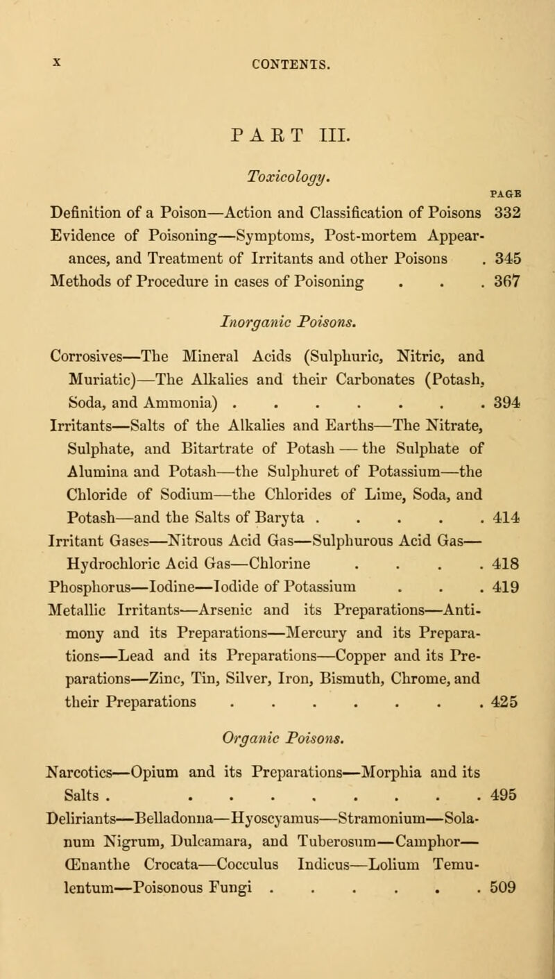 PART III. Toxicology. PAGE Definition of a Poison—Action and Classification of Poisons 332 Evidence of Poisoning—Symptoms, Post-mortem Appear- ances, and Treatment of Irritants and other Poisons . 345 Methods of Procedure in cases of Poisoning . . . 367 Inorganic Poisons. Corrosives—The Mineral Acids (Sulphuric, Nitric, and Muriatic)—The Alkalies and their Carbonates (Potash, Soda, and Ammonia) ....... 394 Irritants—Salts of the Alkalies and Earths—The Nitrate, Sulphate, and Bitartrate of Potash — the Sulphate of Alumina and Potash—the Sulphuret of Potassium—the Chloride of Sodium—the Chlorides of Lime, Soda, and Potash—and the Salts of Baryta ..... 414 Irritant Gases—Nitrous Acid Gas—Sulphurous Acid Gas— Hydrochloric Acid Gas—Chlorine .... 418 Phosphorus—Iodine—Iodide of Potassium . . . 419 Metallic Irritants—Arsenic and its Preparations—Anti- mony and its Preparations—Mercury and its Prepara- tions—Lead and its Preparations—Copper and its Pre- parations—Zinc, Tin, Silver, Iron, Bismuth, Chrome, and their Preparations . . . . . . .425 Organic Poisons. Narcotics—Opium and its Preparations—Morphia and its Salts . 495 Deliriants—Belladonna—Hyoscyamus—Stramonium—Sola- num Nigrum, Dulcamara, and Tuberosum—Camphor— (Enanthe Crocata—Cocculus Indicus—Lolium Temu- lentum—Poisonous Fungi ...... 509