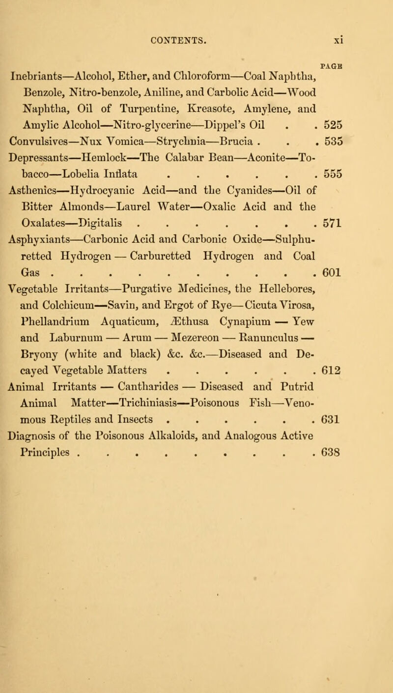 PAGB Inebriants—Alcohol, Ether, and Chloroform—Coal Naphtha, Benzole, Nitro-benzole, Aniline, and Carbolic Acid—Wood Naphtha, Oil of Turpentine, Kreasote, Amylene, and Aniylic Alcohol—Nitro-glycerine—Dippel's Oil . . 525 Convnlsives—Nux Vomica—Strychnia—Brucia . . . 535 Depressants—Hemlock—The Calabar Bean—Aconite—To- bacco—Lobelia Indata ...... 555 Asthenics—Hydrocyanic Acid—and the Cyanides—Oil of Bitter Almonds—Laurel Water—Oxalic Acid and the Oxalates—Digitalis ....... 571 Asphyxiants—Carbonic Acid and Carbonic Oxide—Sulphu- retted Hydrogen — Carburetted Hydrogen and Coal Gas 601 Vegetable Irritants—Purgative Medicines, the Hellebores, and Colchicum—Savin, and Ergot of Rye—Cicuta Virosa, Phellandrium Aquaticum, iEthusa Cynapium — Yew and Laburnum — Arum — Mezereon — Ranunculus — Bryony (white and black) &c. &c.—Diseased and De- cayed Vegetable Matters ...... 612 Animal Irritants — Cantharides — Diseased and Putrid Animal Matter—Trichiniasis—Poisonous Fish—Veno- mous Reptiles and Insects ...... 631 Diagnosis of the Poisonous Alkaloids, and Analogous Active Principles 638