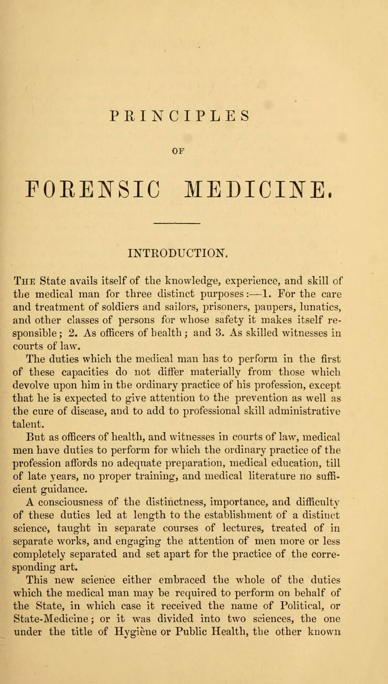 PRINCIPLES FORENSIC MEDICINE. INTRODUCTION. The State avails itself of the knowledge, experience, and skill of the medical man for three distinct purposes:—1. For the care and treatment of soldiers and sailors, prisoners, paupers, lunatics, and other classes of persons for whose safety it makes itself re- sponsible; 2. As officers of health ; and 3. As skilled witnesses in courts of law. The duties which the medical man has to perform in the first of these capacities do not differ materially from those which devolve upon him in the ordinary practice of his profession, except that he is expected to give attention to the prevention as well as the cure of disease, and to add to professional skill administrative talent. But as officers of health, and witnesses in courts of law, medical men have duties to perform for which the ordinary practice of the profession affords no adequate preparation, medical education, till of late years, no proper training, and medical literature no suffi- cient guidance. A consciousness of the distinctness, importance, and difficulty of these duties led at length to the establishment of a distinct science, taught in separate courses of lectures, treated of in separate works, and engaging the attention of men more or less completely separated and set apart for the practice of the corre- sponding art. This new science either embraced the whole of the duties which the medical man may be required to perform on behalf of the State, in which case it received the name of Political, or State-Medicine; or it was divided into two sciences, the one under the title of Hygiene or Public Health, the other known