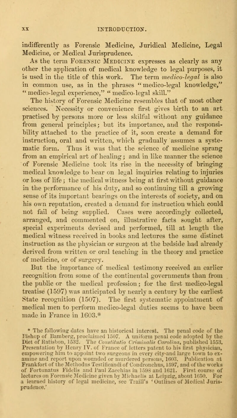 indifferently as Forensic Medicine, Juridical Medicine, Legal Medicine, or Medical Jurisprudence. As the term Forensic Medicine expresses as clearly as any other the application of medical knowledge to legal purposes, it is used in the title of this work. The term medico-legal is also in common use, as in the phrases medico-legal knowledge, medico-legal experience, medico-legal skill. The history of Forensic Medicine resembles that of most other sciences. Necessity or convenience first gives birth to an art practised by persons more or less skilful without any guidance from general principles; but its importance, and the responsi- bility attached to the practice of it, soon create a demand for instruction, oral and written, which gradually assumes a syste- matic form. Thus it was that the science of medicine sprang from an empirical art of healing; and in like manner the science of Forensic Medicine took its rise in the necessity of bringing medical knowledge to bear on legal inquiries relating to injuries or loss of life; the medical witness being at first without guidance in the performance of his duty, and so continuing till a growing sense of its important bearings on the interests of society, and on his own reputation, created a demand for instruction which could not fail of being supplied. Cases were accordingly collected, arranged, and commented on, illustrative facts sought after, special experiments devised and performed, till at length the medical witness received in books and lectures the same distinct instruction as the physician or surgeon at the bedside had already derived from written or oral teaching in the theory and practice of medicine, or of surgery. But the importance of medical testimony received an earlier recognition from some of the continental governments than from the public or the medical profession; for the first medico-legal treatise (159V) was anticipated by nearly a century by the earliest State recognition (1507). The first systematic appointment of medical men to perform medico-legal duties seems to have been made in France in 1G03.* * The following dates have an historical interest. The penal code of the Bishop of Bamberg, proclaimed 1 -~><>7. A uniform penal code adopted by the Diet of Katisbon, 1532. The Comtitutio Criminalii Carolina, published 1653. Presentation by Henry IV. of France of letters patent to his first physician, empowering him to appoint two surgeons in every city-and large town to ex- amine and report upon wounded or murdered persons, 1603. Publication at Frankfort of the Methodus Testiricandi of Condronehus, 1597, and of the works of Fortunatus Fidelis and Paul Zacchias in 1598 and 1621. First course of lectures on Forensic Medicine given by Michael is at Leipzig, about 1650. For a learned history of legal medicine, sec Traill's 'Outlines of Medical Juris- prudence.'