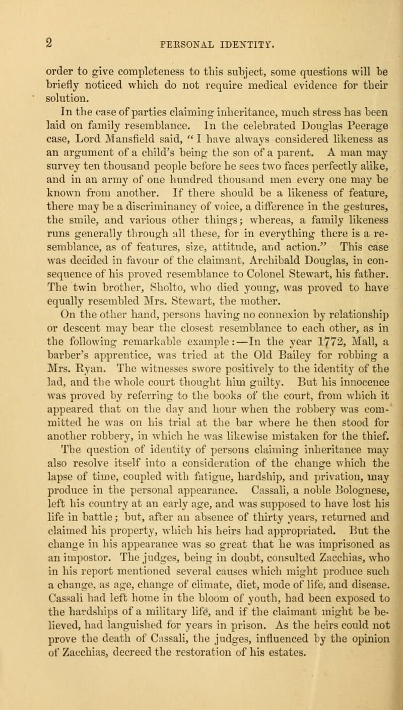 order to give completeness to this subject, some questions will be briefly noticed which do not require medical evidence for their solution. In the case of parties claiming inheritance, much stress has been laid on family resemblance. In the celebrated Douglas Peerage case, Lord Mansfield said,  I have always considered likeness as an argument of a child's being the son of a parent. A man may survey ten thousand people before he sees two faces perfectly alike, and in an army of one hundred thousand men every one may be known from another. If there should be a likeness of feature, there may be a discriminancy of voice, a difference in the gestures, the smile, and various other things; whereas, a family likeness runs generally through all these, for in everything there is a re- semblance, as of features, size, attitude, and action. This case was decided in favour of the claimant, Archibald Douglas, in con- sequence of his proved resemblance to Colonel Stewart, his father. The twin brother, Sholto, who died young, was proved to have equally resembled Mrs. Stewart, the mother. On the other hand, persons having no connexion by relationship or descent may bear the closest resemblance to each other, as in the following remarkable example:—In the year 1772, Mall, a barber's apprentice, was tried at the Old Bailey for robbing a Mrs. Ryan. The witnesses swore positively to the identity of the lad, and the whole court thought him guilty. But his innocence was proved by referring to the books of the court, from which it appeared that on the day and hour when the robbery was com- mitted he was on his trial at the bar where he then stood for another robbery, in which he was likewise mistaken for the thief. The question of identity of persons claiming inheritance may also resolve itself into a consideration of the change which the lapse of time, coupled with fatigue, hardship, and privation, may produce in the personal appearance. Cassali, a noble Bolognese, left his country at an early age, and was supposed to have lost his life in battle; but, after an absence of thirty years, returned and claimed his property, which his heirs had appropriated. But the change in his appearance was so great that he was imprisoned as an impostor. The judges, being in doubt, consulted Zacchias, who in his report mentioned several causes which might produce such a change, as age, change of climate, diet, mode of life, and disease. Cassali had left home in the bloom of youth, had been exposed to the hardships of a military life, and if the claimant might be be- lieved, had languished for years in prison. As the heirs could not prove the death of Cnssali, the judges, influenced by the opinion of Zacchias, decreed the restoration of his estates.