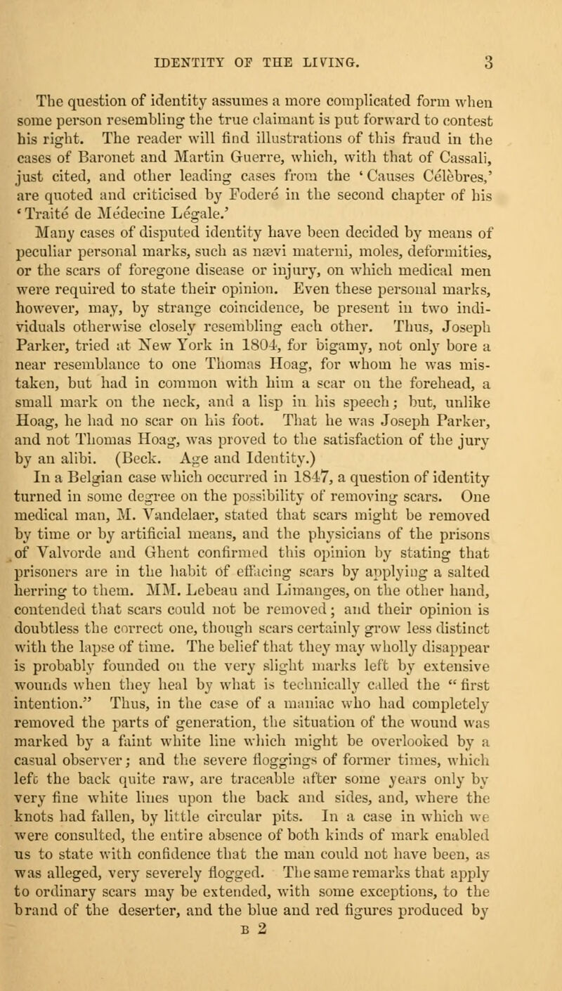 The question of identity assumes a more complicated form when some person resembling the true claimant is put forward to contest his right. The reader will find illustrations of this fraud in the cases of Baronet and Martin Guerre, which, with that of Cassali, just cited, and other leading cases from the ' Causes Celebres,' are quoted and criticised by Fodere in the second chapter of his ' Trait e de Medecine Legale.' Many cases of disputed identity have been decided by means of peculiar personal marks, such as nsevi materni, moles, deformities, or the scars of foregone disease or injury, on which medical men were required to state their opinion. Even these personal marks, however, may, by strange coincidence, be present in two indi- viduals otherwise closely resembling each other. Thus, Joseph Parker, tried at New York in 1804', for bigamy, not only bore a near resemblance to one Thomas Hoag, for whom he was mis- taken, but had in common with him a scar on the forehead, a small mark on the neck, and a lisp in his speech; but, unlike Hoag, he had no scar on his foot. That he was Joseph Parker, and not Thomas Hoag, was proved to the satisfaction of the jurv by an alibi. (Beck. Age and Identity.) In a Belgian case which occurred in 1847, a question of identity turned in some degree on the possibility of removing scars. One medical man, M. Vandelaer, stated that scars might be removed by time or by artificial means, and the physicians of the prisons of Valvorde and Ghent confirmed this opinion by stating that prisoners are in the habit of effacing scars by applying a salted herring to them. MM. Lebeau and Limanges, on the other hand, contended that scars could not be removed; and their opinion is doubtless the correct one, though scars certainly grow less distinct with the lapse of time. The belief that they may wholly disappear is probably founded on the very slight marks left by extensive wounds when they heal by what is technically called the  first intention. Thus, in the case of a maniac who had completely removed the parts of generation, the situation of the wound was marked by a faint white line which might be overlooked by a casual observer; and the severe floggings of former times, which left the back quite raw, are traceable after some years only by very fine white lines upon the back and sides, and, where the knots had fallen, by little circular pits. In a case in which we were consulted, the entire absence of both kinds of mark enabled us to state with confidence that the man could not have been, as was alleged, very severely flogged. The same remarks that apply to ordinary scars may be extended, with some exceptions, to the brand of the deserter, and the blue and red figures produced by B 2