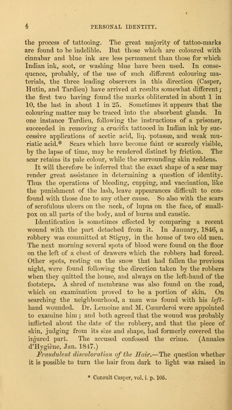 the process of tattooing, The great majority of tattoo-marks are found to he indelible. But those which are coloured with cinnahar and blue ink are less permanent than those for which Indian ink, soot, or washing blue have been used. In conse- quence, probably, of the use of such different colouring ma- terials, the three leading observers in this direction (Casper, Hutin, and Tardieu) have arrived at results somewhat different; the first two having found the marks obliterated in about 1 in 10, the last in about 1 in 25. Sometimes it appears that the colouring matter may be traced into the absorbent glands. In one instance Tardieu, following the instructions of a prisoner, succeeded in removing a crucifix tattooed in Indian ink by suc- cessive applications of acetic acid, liq. potassa?, and weak mu- riatic acid.* Scars which have become faint or scarcely visible, by the lapse of time, may be rendered distinct by friction. The scar retains its pale colour, while the surrounding skin reddens. It will therefore be inferred that the exact shape of a scar may render great assistance in determining a question of identity. Thus the operations of bleeding, cupping, and vaccination, like the punishment of the lash, leave appearances difficult to con- found with those due to any other cause. So also with the scars of scrofulous ulcers on the neck, of lupus on the face, of small- pox on all parts of the body, and of burns and caustic. Identification is sometimes effected by comparing a recent wound with the part detached from it. In January, 1846, a robbery was committed at Stigny, in the house of two old men. The next morning several spots of blood were found on the floor on the left of a chest of drawers which the robbers had forced. Other spots, resting on the snow that had fallen the previous night, were found following the direction taken by the robbers when they quitted the house, and always on the left-hand of the footsteps. A shred of membrane was also found on the road, which on examination proved to be a portion of skin. On searching the neighbomhood, a man was found with his left- hand wounded. Dr. Lemoine and M. Cceurderoi were appointed to examine him ; and both agreed that the wound was probably inflicted about the date of the robbery, and that the piece of skin, judging from its size and shape, had formerly covered the injured part. The accused confessed the crime. (Annales d'Hygiene, Jan. 1847.) Fraudulent discoloration of the Hair.—The question whether it is possible to turn the hair from dark to light was raised in * Consult Casper, vol. i. p. 105.