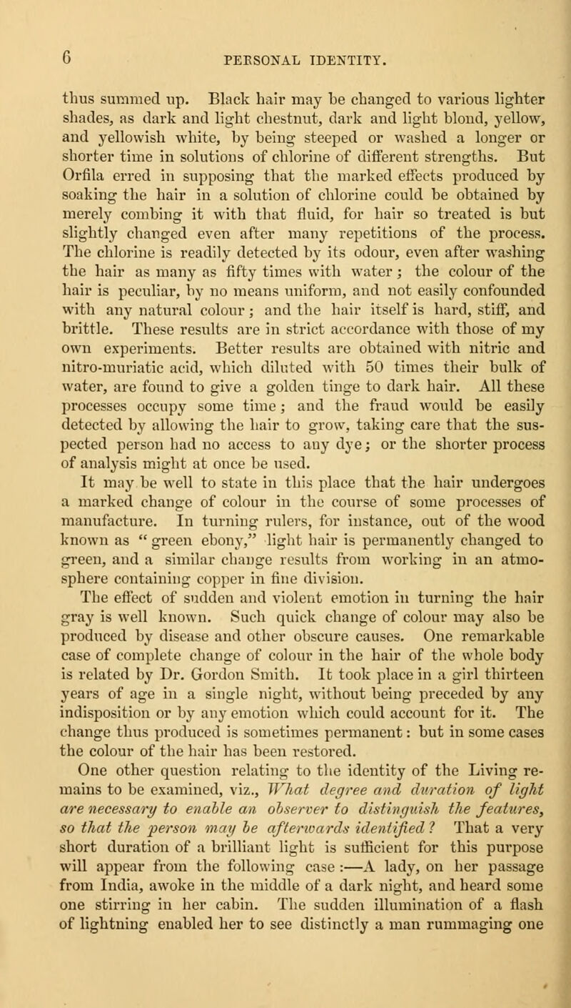 thus summed up. Black hair may be changed to various lighter shades, as dark and light chestnut, dark and light blond, yellow, and yellowish white, by being steeped or washed a longer or shorter time in solutions of chlorine of different strengths. But Orfila erred in supposing that the marked effects produced by soaking the hair in a solution of chlorine could be obtained by merely combing it with that fluid, for hair so treated is but slightly changed even after many repetitions of the process. The chlorine is readily detected by its odour, even after washing the hair as many as fifty times with water; the colour of the hair is peculiar, by no means uniform, and not easily confounded with any natural colour; and the hair itself is hard, stiff, and brittle. These results are in strict accordance with those of my own experiments. Better results are obtained with nitric and nitro-muriatic acid, which diluted with 50 times their bulk of water, are found to give a golden tinge to dark hair. All these processes occupy some time; and the fraud would be easily detected by allowing the hair to grow, taking care that the sus- pected person had no access to any dye; or the shorter process of analysis might at once be used. It may be well to state in this place that the hair undergoes a marked change of colour in the course of some processes of manufacture. In turning rulers, for instance, out of the wood known as  green ebony, light hair is permanently changed to green, and a similar change results from working in an atmo- sphere containing copper in fine division. The effect of sudden and violent emotion in turning the hair gray is well known. Such quick change of colour may also be produced by disease and other obscure causes. One remarkable case of complete change of colour in the hair of the whole body is related by Dr. Gordon Smith. It took place in a girl thirteen years of age in a single night, without being preceded by any indisposition or by any emotion which could account for it. The change thus produced is sometimes permanent: but in some cases the colour of the hair has been restored. One other question relating to the identity of the Living re- mains to be examined, viz., What degree and duration of light are necessary to enable an observer to distinguish the features, so that the person mag be aftenoards identified ? That a very short duration of a brilliant light is sufficient for this purpose will appear from the following case :—A lady, on her passage from India, awoke in the middle of a dark night, and heard some one stirring in her cabin. The sudden illumination of a flash of lightning enabled her to see distinctly a man rummaging one