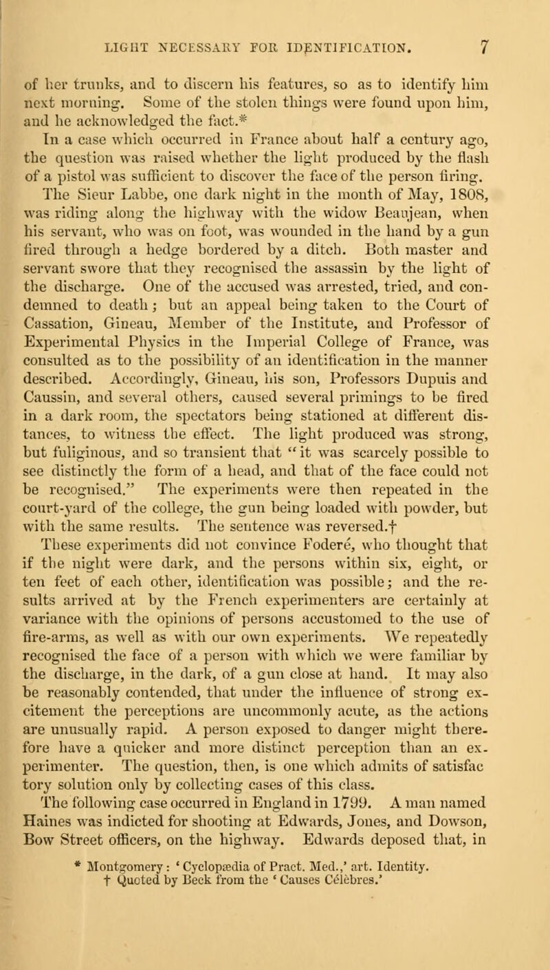 of her trunks, and to discern his features, so as to identify him next morning. Some of the stolen things were found upon him, and he acknowledged the fact.* In a case which occurred in France about half a century ago, the question was raised whether the light produced by the flash of a pistol was sufficient to discover the face of the person firing. The Sieur Labbe, one dark night in the month of May, 1808, was riding along the highway with the widow Beaujean, when his servant, who was on foot, was wounded in the hand by a gun fired through a hedge bordered by a ditch. Both master and servant swore that they recognised the assassin by the light of the discharge. One of the accused was arrested, tried, and con- demned to death; but an appeal being taken to the Court of Cassation, Gineau, Member of the Institute, and Professor of Experimental Physics in the Imperial College of France, was consulted as to the possibility of an identification in the manner described. Accordingly, Gineau, his son, Professors Dupuis and Caussin, and several others, caused several primings to be fired in a dark room, the spectators being stationed at different dis- tances, to witness the effect. The light produced was strong, but fuliginous, and so transient that  it was scarcely possible to see distinctly the form of a head, and that of the face could not be recognised. The experiments were then repeated in the court-yard of the college, the gun being loaded with powder, but with the same results. The sentence was reversed.f These experiments did not convince Fodere, who thought that if the night were dark, and the persons within six, eight, or ten feet of each other, identification was possible; and the re- sults arrived at by the French experimenters are certainly at variance with the opinions of persons accustomed to the use of fire-arms, as well as with our own experiments. We repeatedly recognised the face of a person with which we were familiar by the discharge, in the dark, of a gun close at hand. It may also be reasonably contended, that under the influence of strong ex- citement the perceptions are uncommonly acute, as the actions are unusually rapid. A person exposed to danger might there, fore have a quicker and more distinct perception than an ex- perimenter. The question, then, is one which admits of satisfac tory solution only by collecting cases of this class. The following case occurred in England in 1799. A man named Haines was indicted for shooting at Edwards, Jones, and Dowson, Bow Street officers, on the highway. Edwards deposed that, in * Montgomery: ' Cyclopaedia of Praet. Med.,' art. Identity, t Quoted by Beck from the ' Causes Celebres.'