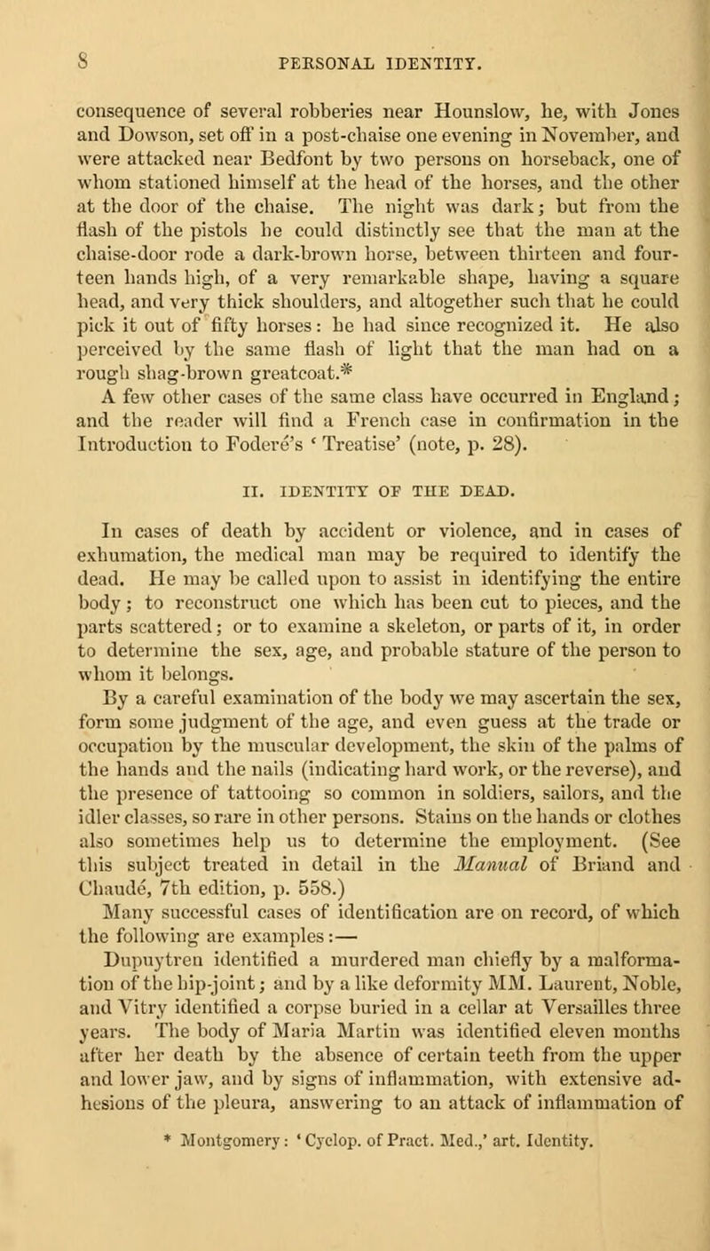 consequence of several robberies near Hounslow, he, with Jones and Dowson, set oft* in a post-chaise one evening in November, and were attacked near Bedfont by two persons on horseback, one of whom stationed himself at the head of the horses, and the other at the door of the chaise. The night was dark; but from the flash of the pistols he could distinctly see that the man at the chaise-door rode a dark-brown horse, between thirteen and four- teen hands high, of a very remarkable shape, having a square head, and very thick shoulders, and altogether such that he could pick it out of fifty horses: he had since recognized it. He also perceived by the same flash of light that the man had on a rough shag-brown greatcoat.* A few other cases of the same class have occurred in England; and the reader will find a French case in confirmation in the Introduction to Fodere's ' Treatise' (note, p. 28). II. IDENTITY OF TDE DEAD. In cases of death by accident or violence, and in cases of exhumation, the medical man may be required to identify the dead. He may be called upon to assist in identifying the entire body ; to reconstruct one which has been cut to pieces, and the parts scattered; or to examine a skeleton, or parts of it, in order to determine the sex, age, and probable stature of the person to whom it belongs. By a careful examination of the body we may ascertain the sex, form some judgment of the age, and even guess at the trade or occupation by the muscular development, the skin of the palms of the hands and the nails (indicating hard work, or the reverse), and the presence of tattooing so common in soldiers, sailors, and the idler classes, so rare in other persons. Stains on the hands or clothes also sometimes help us to determine the employment. (See this subject treated in detail in the Manual of Brian d and Chaude, 7th edition, p. 558.) Many successful cases of identification are on record, of which the following are examples:— Dupuytren identified a murdered man chiefly by a malforma- tion of the hip-joint; and by a like deformity MM. Laurent, Noble, and Vitry identified a corpse buried in a cellar at Versailles three years. The body of Maria Martin was identified eleven months after her death by the absence of certain teeth from the upper and lower jaw, and by signs of inflammation, with extensive ad- hesions of the pleura, answering to an attack of inflammation of * Montgomery: 'Cyclop, of Pract. Med.,' art. Identity.