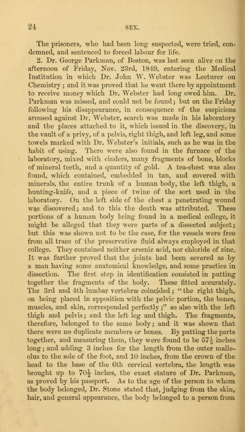 The prisoners, who had been long suspected, were tried, con- demned, and sentenced to forced labour for life. 2. Dr. George Parkman, of Boston, was last seen alive on the afternoon of Friday, Xov. 23rd, 1849, entering the Medical Institution in which Dr. John W. Webster was Lecturer on Chemistry; and it was proved that he went there by appointment to receive money which Dr. Webster had long owed him. Dr. Parkman was missed, and could not be found; but on the Friday following his disappearance, in consequence of the suspicions aroused against Dr. Webster, search was made in his laboratory and the places attached to it, which issued in the discovery, in the vault of a privy, of a pelvis, right thigh, and left leg, and some towels marked with Dr. Webster's initials, such as he was in the habit of using. There were also found in the furnace of the laboratory, mixed with cinders, many fragments of bone, blocks of mineral teeth, and a quantity of gold. A tea-chest was also found, which contained, embedded in tan, and covered with minerals, the entire trunk of a human body, the left thigh, a hunting-knife, and a piece of twine of the sort used in the laboratory. On the left side of the chest a penetrating wound was discovered; and to this the death was attributed. These portions of a human body being found in a medical college, it might be alleged that they were parts of a dissected subject; but this was shown not to be the case, for the vessels were free from all trace of the preservative fluid always employed in that college. They contained neither arsenic acid, nor chloride of zinc. It was further proved that the joints had been severed as by a man having some anatomical knowledge, and some practice in dissection. The first step in identification consisted in putting together the fragments of the body. These fitted accurately. The 3rd and 4th lumbar vertebrae coincided;  the right thigh, on being placed in apposition with the pelvic portion, the bones, muscles, and skin, corresponded perfectly; so also with the left thigh and pelvis; and the left leg and thigh. The fragments, therefore, belonged to the same body; and it was shown that there were no duplicate members or bones. By putting the parts together, and measuring them, they were found to be 57^ inches long; and adding 3 inches for the length from the outer malle- olus to the sole of the foot, and 10 inches, from the crown of the head to the base of the 6tb cervical vertebra, the length was brought up to 70^ inches, the exact stature of Dr. Parkman, as proved by his passport. As to the age of the person to whom the body belonged, Dr. Stone stated that, judging from the skin, hair, and general appearance, the body belonged to a person from