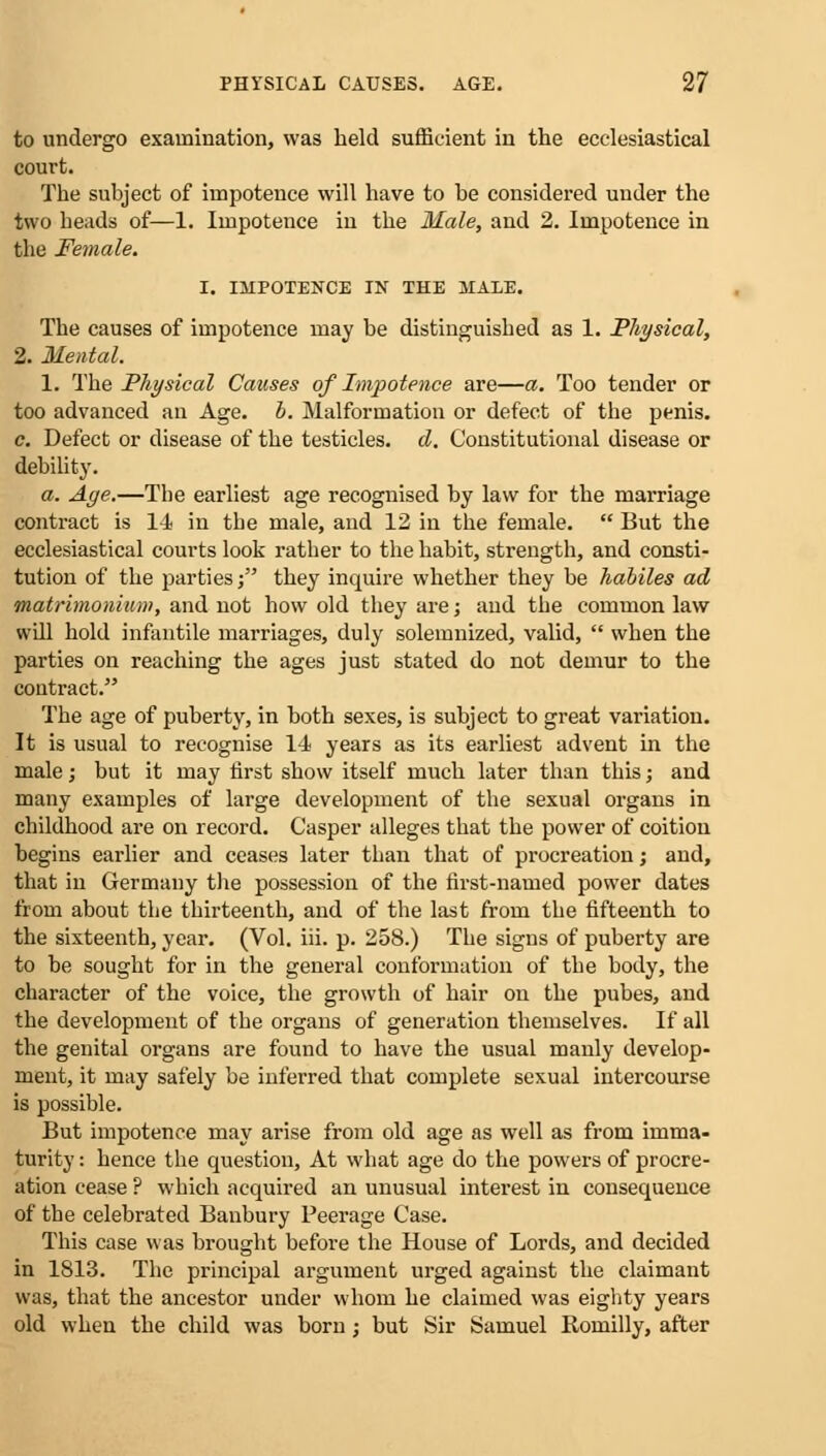 to undergo examination, was held sufficient in the ecclesiastical court. The subject of impotence will have to be considered under the two beads of—1. Impotence in the Male, and 2. Impotence in the Female. I. IMPOTENCE IN THE MALE. Tbe causes of impotence may be distinguisbed as 1. Physical, 2. Mental. 1. Tbe Physical Causes of Impotence are—a. Too tender or too advanced an Age. b. Malformation or defect of the penis. c. Defect or disease of the testicles, d. Constitutional disease or debility. a. Age.—Tbe earliest age recognised by law for the marriage contract is 14 in tbe male, and 12 in the female.  But the ecclesiastical courts look ratber to the habit, strength, and consti- tution of the parties; they inquire whether they be habiles ad vnatrimonium, and not bow old they are; and tbe common law will hold infantile marriages, duly solemnized, valid,  when the parties on reaching the ages just stated do not demur to the contract. The age of puberty, in both sexes, is subject to great variation. It is usual to recognise 14 years as its earliest advent in the male; but it may first show itself much later than tbis; and many examples of large development of the sexual organs in childhood are on record. Casper alleges that tbe power of coition begins earlier and ceases later than that of procreation; and, that in Germany the possession of the first-named power dates from about the thirteenth, and of the last from the fifteenth to the sixteenth, year. (Vol. iii. p. 258.) The signs of puberty are to be sought for in the general conformation of the body, the character of the voice, the growth of hair on the pubes, and the development of the organs of generation themselves. If all the genital organs are found to have the usual manly develop- ment, it may safely be inferred that complete sexual intercourse is possible. But impotence may arise from old age as well as from imma- turity : hence the question, At what age do the powers of procre- ation cease ? which acquired an unusual interest in consequence of the celebrated Banbury Peerage Case. Tbis case was brought before the House of Lords, and decided in 1813. The principal argument urged against the claimant was, that the ancestor under whom he claimed was eighty years old when the child was born; but Sir Samuel Romilly, after