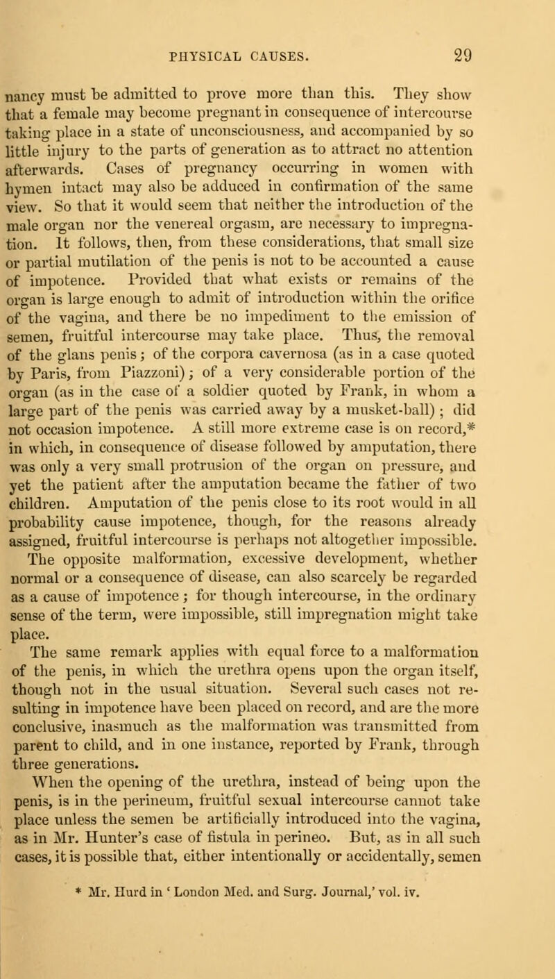 nancy must be admitted to prove more than this. They show that a female may become pregnant in consequence of intercourse taking place in a state of unconsciousness, and accompanied by so little injury to the parts of generation as to attract no attention afterwards. Cases of pregnancy occurring in women with hymen intact may also be adduced in confirmation of the same view. So that it would seem that neither the introduction of the male organ nor the venereal orgasm, are necessary to impregna- tion. It follows, then, from these considerations, that small size or partial mutilation of the penis is not to be accounted a cause of impotence. Provided that what exists or remains of the organ is large enough to admit of introduction within the orifice of the vagina, and there be no impediment to the emission of semen, fruitful intercourse may take place. Thus, the removal of the glans penis; of the corpora cavernosa (as in a case quoted by Paris, from Piazzoni); of a very considerable portion of the organ (as in the case of a soldier quoted by Frank, in whom a large part of the penis was carried away by a musket-ball); did not occasion impotence. A still more extreme case is on record,* in which, in consequence of disease followed by amputation, there was only a very small protrusion of the organ on pressure, and yet the patient after the amputation became the father of two children. Amputation of the penis close to its root would in all probability cause impotence, though, for the reasons already assigned, fruitful intercourse is perhaps not altogether impossible. The opposite malformation, excessive development, whether normal or a consequence of disease, can also scarcely be regarded as a cause of impotence; for though intercourse, in the ordinary sense of the term, were impossible, still impregnation might take place. The same remark applies with equal force to a malformation of the penis, in which the urethra opens upon the organ itself, though not in the usual situation. Several such cases not re- sulting in impotence have been placed on record, and are the more conclusive, inasmuch as the malformation was transmitted from parent to child, and in one instance, reported by Frank, through three generations. When the opening of the urethra, instead of being upon the penis, is in the perineum, fruitful sexual intercourse cannot take place unless the semen be artificially introduced into the vagina, as in Mr. Hunter's case of fistula in perineo. But, as in all such cases, it is possible that, either intentionally or accidentally, semen * Mr. Hurd in ' London Med. and Surg. Journal,' vol. iv.