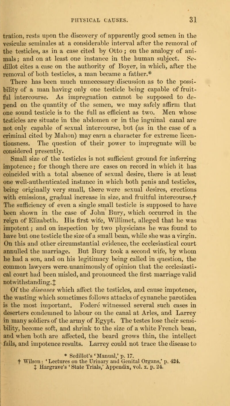 tration, rests upon the discovery of apparently good semen in the vesiculaj seminales at a considerable interval after the removal of the testicles, as in a case cited by Otto; on the analogy of ani- mals ; and on at least one instance in the human subject. Se- dillot cites a case on the authority of Boyer, in which, after the removal of both testicles, a man became a father.* There has been much unnecessary discussion as to the possi- bility of a man having only one testicle being capable of fruit- ful intercourse. As impregnation cannot be supposed to de- pend on the quantity of the semen, we may safely affirm that one sound testicle is to the full as efficient as two. Men whose testicles are situate in the abdomen or in the inguinal canal are not only capable of sexual intercourse, but (as in the case of a criminal cited by Mahon) may earn a character for extreme licen- tiousness. The question of their power to impregnate will be considered presently. Small size of the testicles is not sufficient ground for inferring impotence; for though there are cases on record in which it has coincided with a total absence of sexual desire, there is at least one well-authenticated instance in which both penis and testicles, being originally very small, there were sexual desires, erections with emissions, gradual increase in size, and fruitful intercourse.f The sufficiency of even a single small testicle is supposed to have been shown in the case of John Bury, which occurred in the reign of Elizabeth. His first wife, Willimet, alleged that he was impotent; and on inspection by two physicians he was found to have but one testicle the size of a small bean, while she was a virgin. On this and other circumstantial evidence, the ecclesiastical court annulled the marriage. But Bury took a second wife, by whom he had a son, and on his legitimacy being called in question, the common lawyers were.unanimously of opinion that the ecclesiasti- cal court had been misled, and pronounced the first marriage valid notwithstanding. J Of the diseases which affect the testicles, and cause impotence, the wasting which sometimes follows attacks of cynanche parotidea is the most important. Fodere witnessed several such cases in deserters condemned to labour on the canal at Aries, and Larrey in many soldiers of the army of Egypt. The testes lose their sensi- bility, become soft, and shrink to the size of a white French bean, and when both are affected, the beard grows thin, the intellect fails, and impotence results. Larrey could not trace the disease to * Sedillot's ' Manual,' p. 17. t Wilson: ' Lectures on the Urinary and Genital Organs,' p. 424. J Hargrave's ' State Trials,' Appendix, vol. x. p. 24.