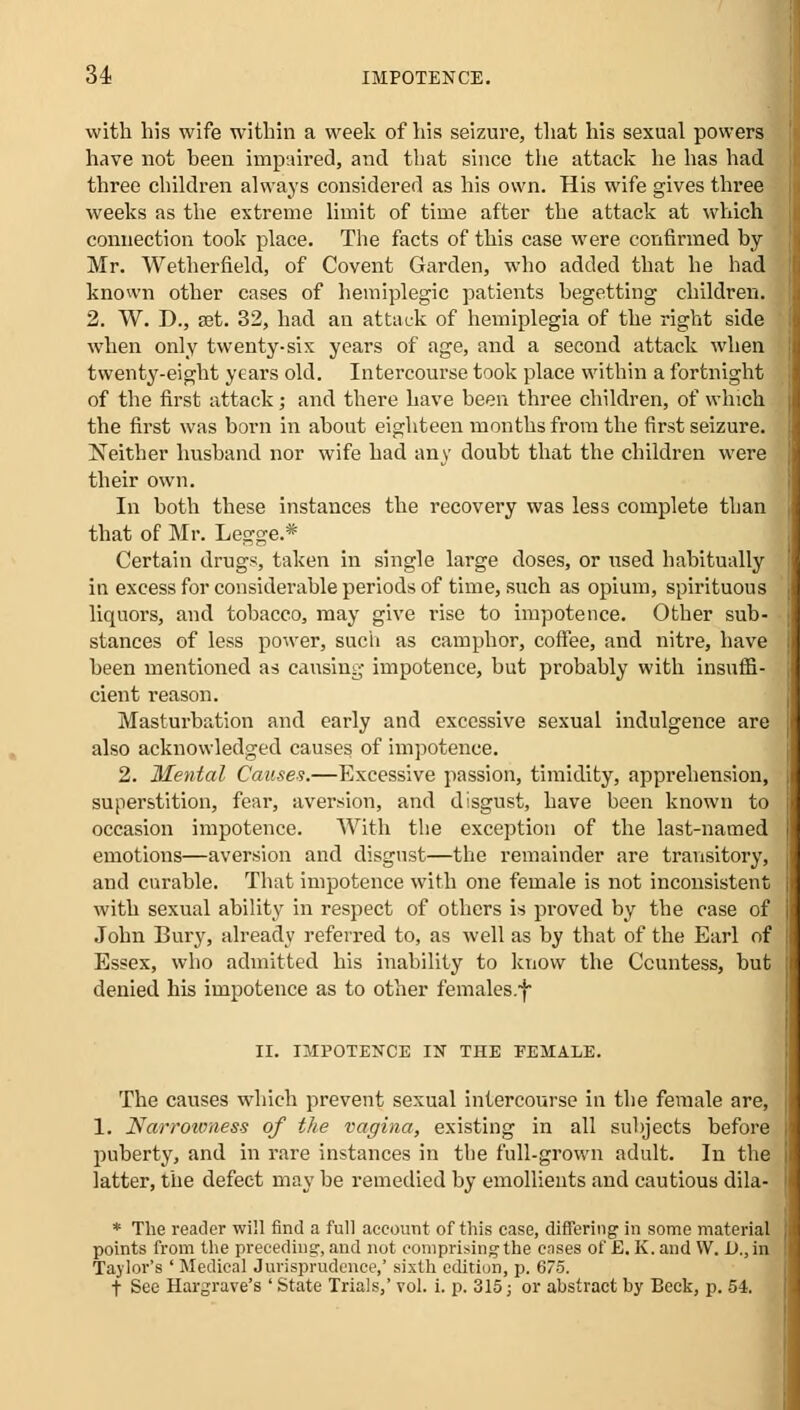 with bis wife within a week of his seizure, that his sexual powers have not been impaired, and tbat since the attack he has had three children always considered as his own. His wife gives three weeks as the extreme limit of time after the attack at which connection took place. The facts of this case were confirmed by- Mr. Wetherfield, of Covent Garden, who added that he had known other cases of hemiplegic patients begetting children. 2. W. D., set. 32, had an attack of hemiplegia of the right side when only twenty-six years of age, and a second attack when twenty-eight years old. Intercourse took place within a fortnight of the first attack; and there have been three children, of which the first was born in about eighteen months from the first seizure. Neither husband nor wife had any doubt that the children were their own. In both these instances the recovery was less complete than that of Mr. Legge.* Certain drugs, taken in single large doses, or used habitually in excess for considerable periods of time, such as opium, spirituous liquors, and tobacco, may give rise to impotence. Other sub- stances of less power, such as camphor, coffee, and nitre, have been mentioned as causing impotence, but probably with insuffi- cient reason. Masturbation and early and excessive sexual indulgence are also acknowledged causes of impotence. 2. Mental Causes.—Excessive passion, timidity, apprehension, superstition, fear, aversion, and disgust, have been known to occasion impotence. With the exception of the last-named emotions—aversion and disgust—the remainder are transitory, and curable. That impotence with one female is not inconsistent with sexual ability in respect of others is proved by the case of John Bury, already referred to, as well as by that of the Earl of Essex, who admitted his inability to know the Ccuntess, but denied his impotence as to other females.! II. IMPOTENCE IN THE FEMALE. The causes which prevent sexual intercourse in the female are, 1. Narrowness of the vagina, existing in all subjects before puberty, and in rare instances in the full-grown adult. In the latter, the defect may be remedied by emollients and cautious dila- * The reader will find a full account of this case, differing in some material points from the preceding-, and not comprising-the cases of £. K.and W. U.,in Taylor's ' Medical Jurisprudence,' sixth edition, p. 675. t See Hargrave's ' State Trials,' vol. i. p. 315; or abstract by Beck, p. 54.